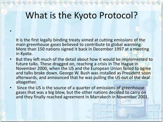 What is the Kyoto Protocol?
•
  It is the first legally binding treaty aimed at cutting emissions of the
  main greenhouse gases believed to contribute to global warming.
  More than 150 nations signed it back in December 1997 at a meeting
  in Kyoto.
• But they left much of the detail about how it would be implemented to
  future talks. These dragged on, reaching a crisis in The Hague in
  November 2000, when the US and the European Union failed to agree
  and talks broke down. George W. Bush was installed as President soon
  afterwards, and announced that he was pulling the US out of the deal
  altogether.
• Since the US is the source of a quarter of emissions of greenhouse
  gases that was a big blow, but the other nations decided to carry on
  and they finally reached agreement in Marrakech in November 2001.
 