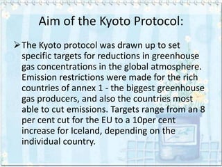 Aim of the Kyoto Protocol:
The Kyoto protocol was drawn up to set
 specific targets for reductions in greenhouse
 gas concentrations in the global atmosphere.
 Emission restrictions were made for the rich
 countries of annex 1 - the biggest greenhouse
 gas producers, and also the countries most
 able to cut emissions. Targets range from an 8
 per cent cut for the EU to a 10per cent
 increase for Iceland, depending on the
 individual country.
 