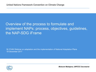 SLYCAN Webinar on adaptation and the implementation of National Adaptation Plans
18 December 2017
Overview of the process to formulate and
implement NAPs: process, objectives, guidelines,
the NAP-SDG iFrame
Motsomi Maletjane, UNFCCC Secretariat
 