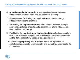 Listing of the Essential Functions of the NAP process (LEG, 2015), contd.
6. Appraising adaptation options to support decision-making on
adaptation investment plans and development planning
7. Promoting and facilitating the prioritization of climate change
adaptation in national planning
8. Facilitating the implementation of adaptation at all levels through
appropriate policies, projects and programmes, taking into account
opportunities for synergy
9. Facilitating the monitoring, review and updating of adaptation plans
over time, to ensure progress and effectiveness of adaptation efforts
and to demonstrate how gaps are being addressed
10.Coordinating reporting and outreach on the NAP process to
stakeholders nationally, internationally and formally on progress to the
Convention
 