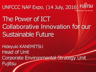 Copyright 2016 FUJITSU LIMITED
The Power of ICT
Collaborative Innovation for our
Sustainable Future
UNFCCC NAP Expo. (14 July, 2016)
Hideyuki KANEMITSU
Head of Unit
Corporate Environmental Strategy Unit
Fujitsu
0
 
