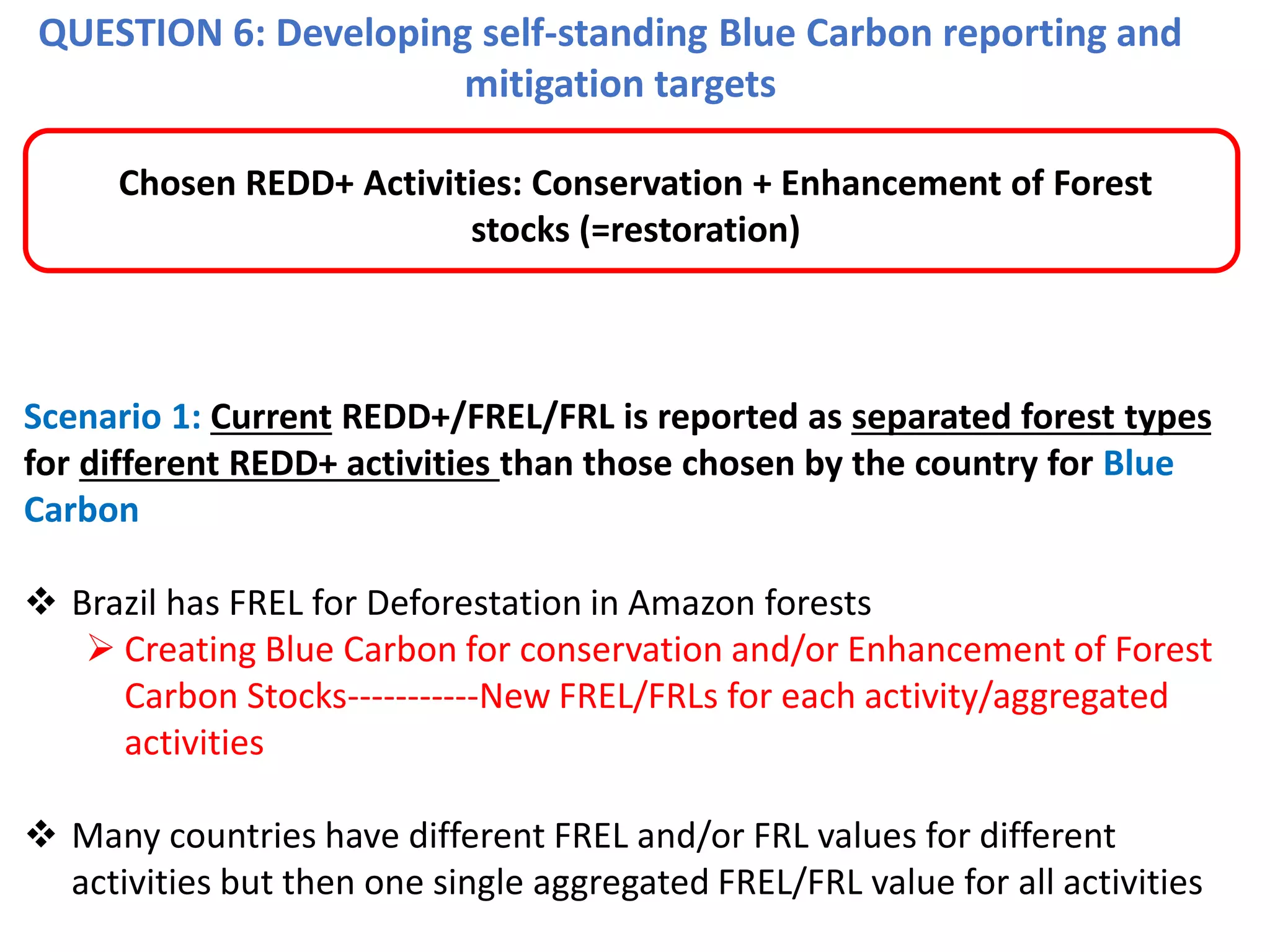 QUESTION 6: Developing self-standing Blue Carbon reporting and
mitigation targets
Scenario 1: Current REDD+/FREL/FRL is reported as separated forest types
for different REDD+ activities than those chosen by the country for Blue
Carbon
❖ Brazil has FREL for Deforestation in Amazon forests
➢ Creating Blue Carbon for conservation and/or Enhancement of Forest
Carbon Stocks-----------New FREL/FRLs for each activity/aggregated
activities
❖ Many countries have different FREL and/or FRL values for different
activities but then one single aggregated FREL/FRL value for all activities
Chosen REDD+ Activities: Conservation + Enhancement of Forest
stocks (=restoration)
 