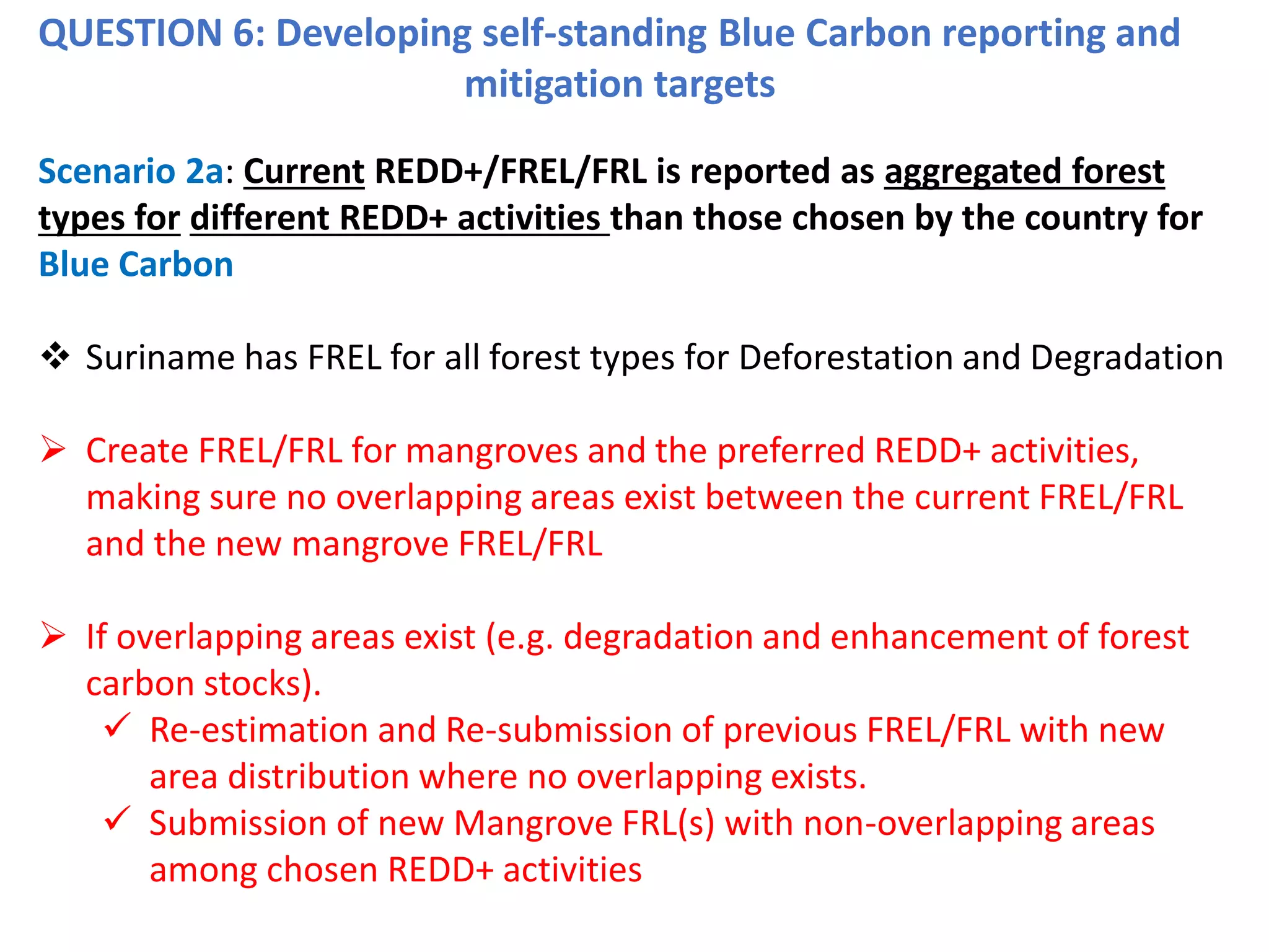 QUESTION 6: Developing self-standing Blue Carbon reporting and
mitigation targets
Scenario 2a: Current REDD+/FREL/FRL is reported as aggregated forest
types for different REDD+ activities than those chosen by the country for
Blue Carbon
❖ Suriname has FREL for all forest types for Deforestation and Degradation
➢ Create FREL/FRL for mangroves and the preferred REDD+ activities,
making sure no overlapping areas exist between the current FREL/FRL
and the new mangrove FREL/FRL
➢ If overlapping areas exist (e.g. degradation and enhancement of forest
carbon stocks).
✓ Re-estimation and Re-submission of previous FREL/FRL with new
area distribution where no overlapping exists.
✓ Submission of new Mangrove FRL(s) with non-overlapping areas
among chosen REDD+ activities
 
