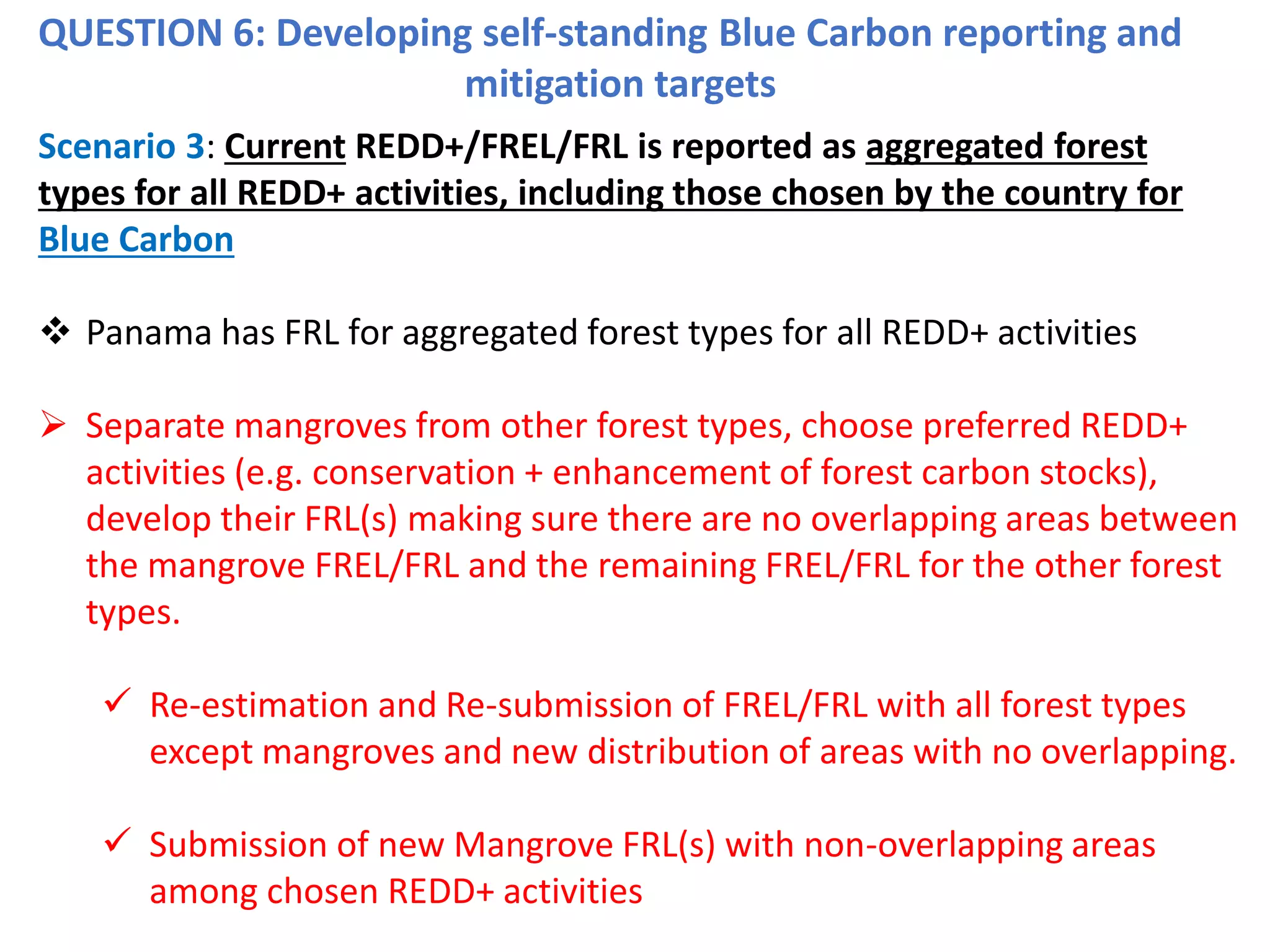 QUESTION 6: Developing self-standing Blue Carbon reporting and
mitigation targets
Scenario 3: Current REDD+/FREL/FRL is reported as aggregated forest
types for all REDD+ activities, including those chosen by the country for
Blue Carbon
❖ Panama has FRL for aggregated forest types for all REDD+ activities
➢ Separate mangroves from other forest types, choose preferred REDD+
activities (e.g. conservation + enhancement of forest carbon stocks),
develop their FRL(s) making sure there are no overlapping areas between
the mangrove FREL/FRL and the remaining FREL/FRL for the other forest
types.
✓ Re-estimation and Re-submission of FREL/FRL with all forest types
except mangroves and new distribution of areas with no overlapping.
✓ Submission of new Mangrove FRL(s) with non-overlapping areas
among chosen REDD+ activities
 