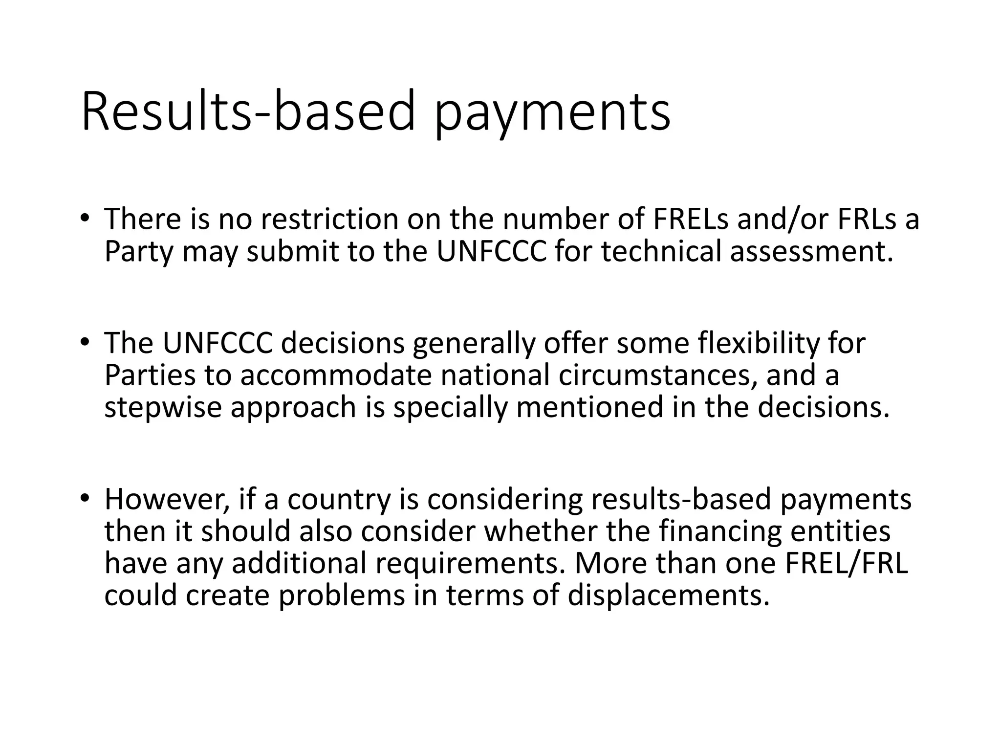 Results-based payments
• There is no restriction on the number of FRELs and/or FRLs a
Party may submit to the UNFCCC for technical assessment.
• The UNFCCC decisions generally offer some flexibility for
Parties to accommodate national circumstances, and a
stepwise approach is specially mentioned in the decisions.
• However, if a country is considering results-based payments
then it should also consider whether the financing entities
have any additional requirements. More than one FREL/FRL
could create problems in terms of displacements.
 