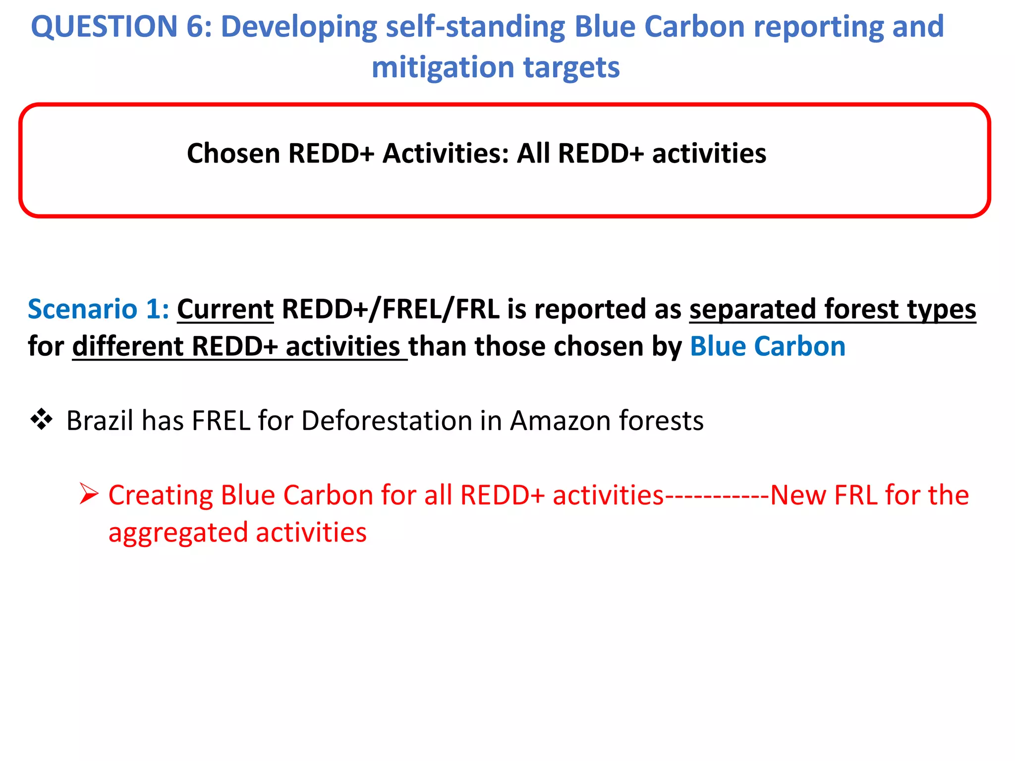 QUESTION 6: Developing self-standing Blue Carbon reporting and
mitigation targets
Scenario 1: Current REDD+/FREL/FRL is reported as separated forest types
for different REDD+ activities than those chosen by Blue Carbon
❖ Brazil has FREL for Deforestation in Amazon forests
➢ Creating Blue Carbon for all REDD+ activities-----------New FRL for the
aggregated activities
Chosen REDD+ Activities: All REDD+ activities
 