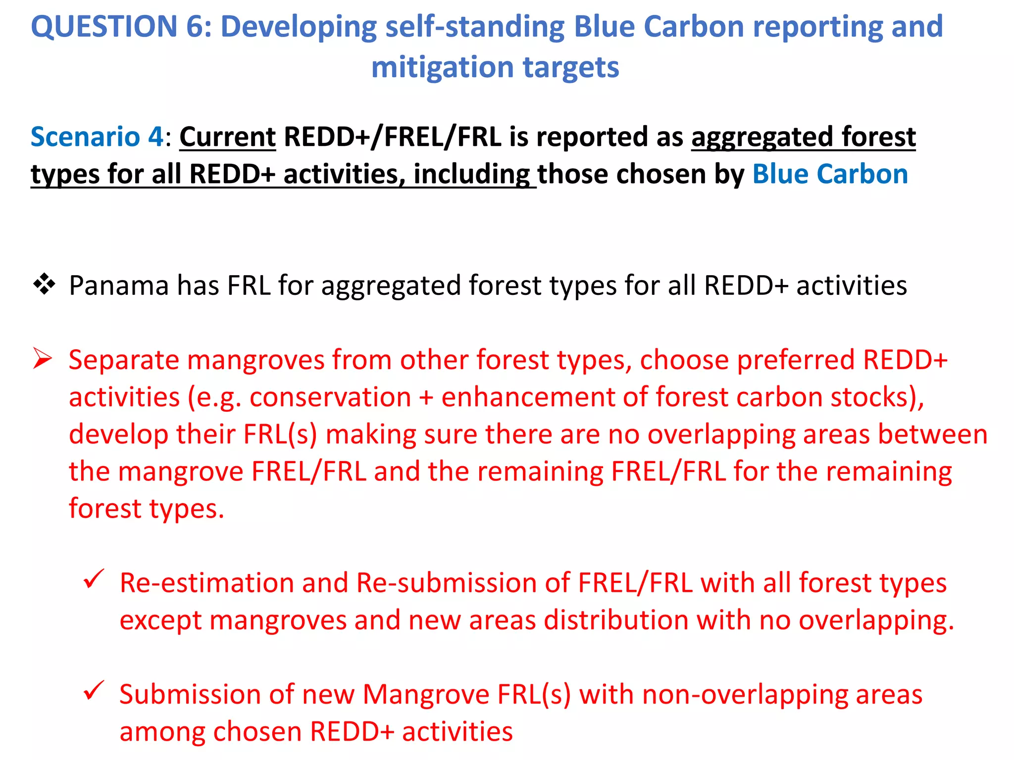 QUESTION 6: Developing self-standing Blue Carbon reporting and
mitigation targets
Scenario 4: Current REDD+/FREL/FRL is reported as aggregated forest
types for all REDD+ activities, including those chosen by Blue Carbon
❖ Panama has FRL for aggregated forest types for all REDD+ activities
➢ Separate mangroves from other forest types, choose preferred REDD+
activities (e.g. conservation + enhancement of forest carbon stocks),
develop their FRL(s) making sure there are no overlapping areas between
the mangrove FREL/FRL and the remaining FREL/FRL for the remaining
forest types.
✓ Re-estimation and Re-submission of FREL/FRL with all forest types
except mangroves and new areas distribution with no overlapping.
✓ Submission of new Mangrove FRL(s) with non-overlapping areas
among chosen REDD+ activities
 