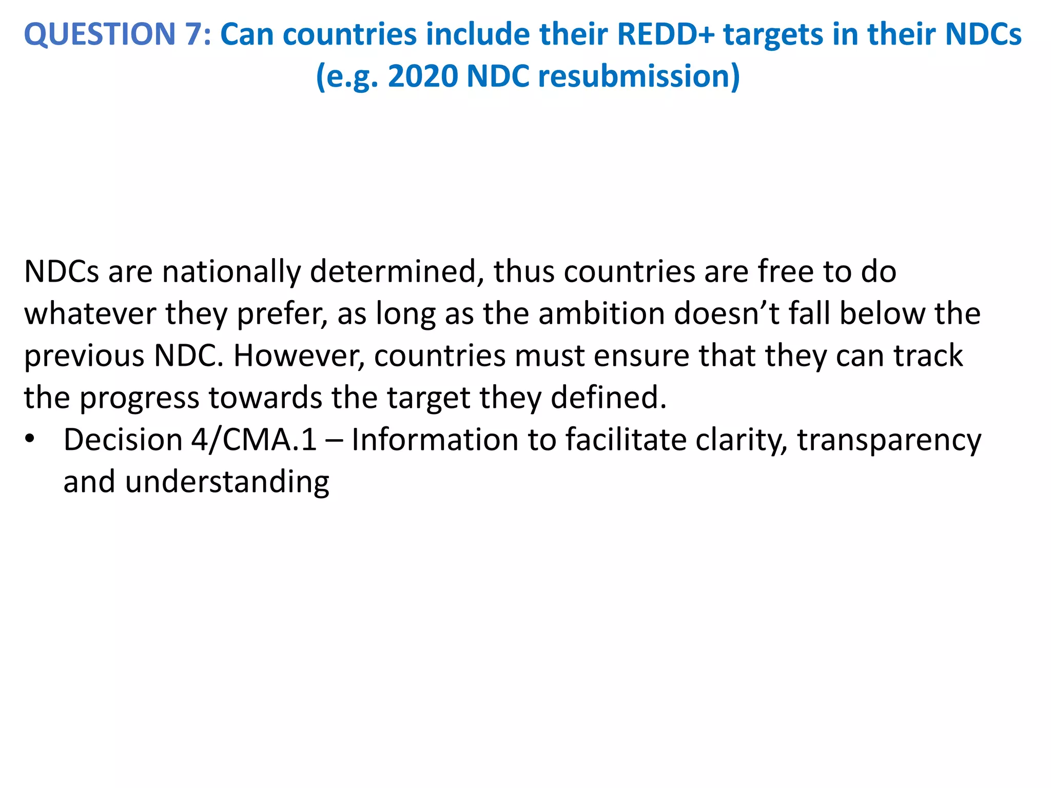 QUESTION 7: Can countries include their REDD+ targets in their NDCs
(e.g. 2020 NDC resubmission)
NDCs are nationally determined, thus countries are free to do
whatever they prefer, as long as the ambition doesn’t fall below the
previous NDC. However, countries must ensure that they can track
the progress towards the target they defined.
• Decision 4/CMA.1 – Information to facilitate clarity, transparency
and understanding
 