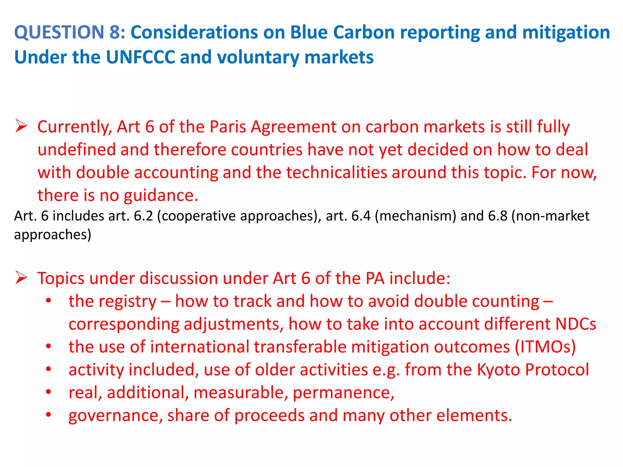 QUESTION 8: Considerations on Blue Carbon reporting and mitigation
Under the UNFCCC and voluntary markets
➢ Currently, Art 6 of the Paris Agreement on carbon markets is still fully
undefined and therefore countries have not yet decided on how to deal
with double accounting and the technicalities around this topic. For now,
there is no guidance.
Art. 6 includes art. 6.2 (cooperative approaches), art. 6.4 (mechanism) and 6.8 (non-market
approaches)
➢ Topics under discussion under Art 6 of the PA include:
• the registry – how to track and how to avoid double counting –
corresponding adjustments, how to take into account different NDCs
• the use of international transferable mitigation outcomes (ITMOs)
• activity included, use of older activities e.g. from the Kyoto Protocol
• real, additional, measurable, permanence,
• governance, share of proceeds and many other elements.
 