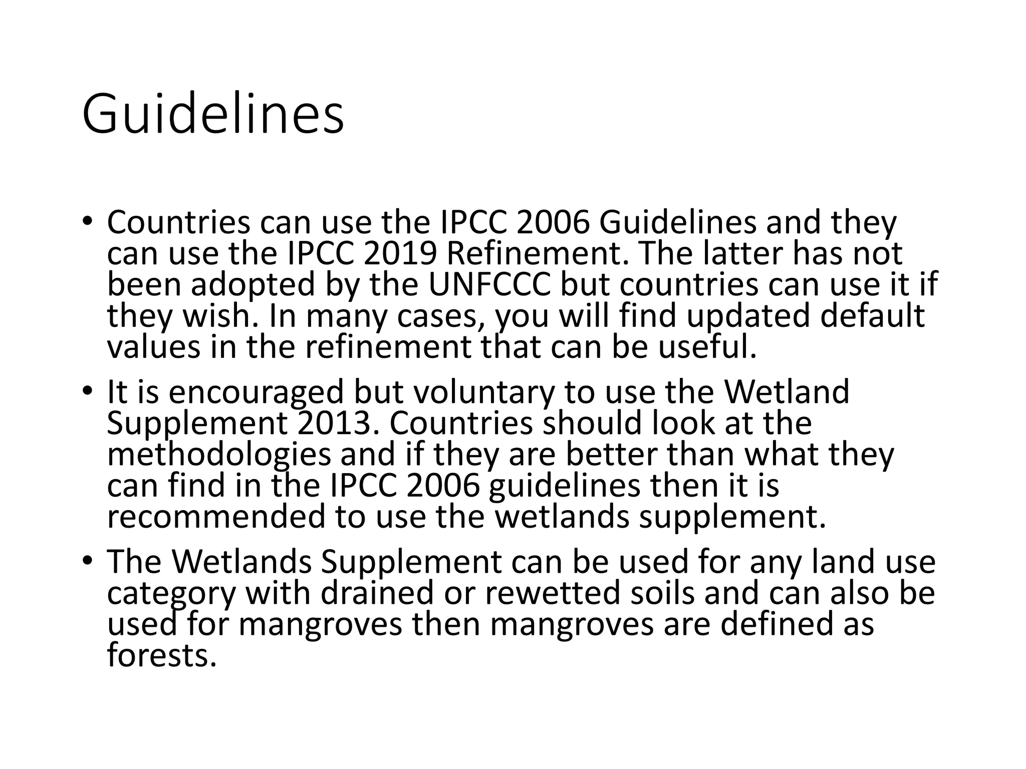 Guidelines
• Countries can use the IPCC 2006 Guidelines and they
can use the IPCC 2019 Refinement. The latter has not
been adopted by the UNFCCC but countries can use it if
they wish. In many cases, you will find updated default
values in the refinement that can be useful.
• It is encouraged but voluntary to use the Wetland
Supplement 2013. Countries should look at the
methodologies and if they are better than what they
can find in the IPCC 2006 guidelines then it is
recommended to use the wetlands supplement.
• The Wetlands Supplement can be used for any land use
category with drained or rewetted soils and can also be
used for mangroves then mangroves are defined as
forests.
 