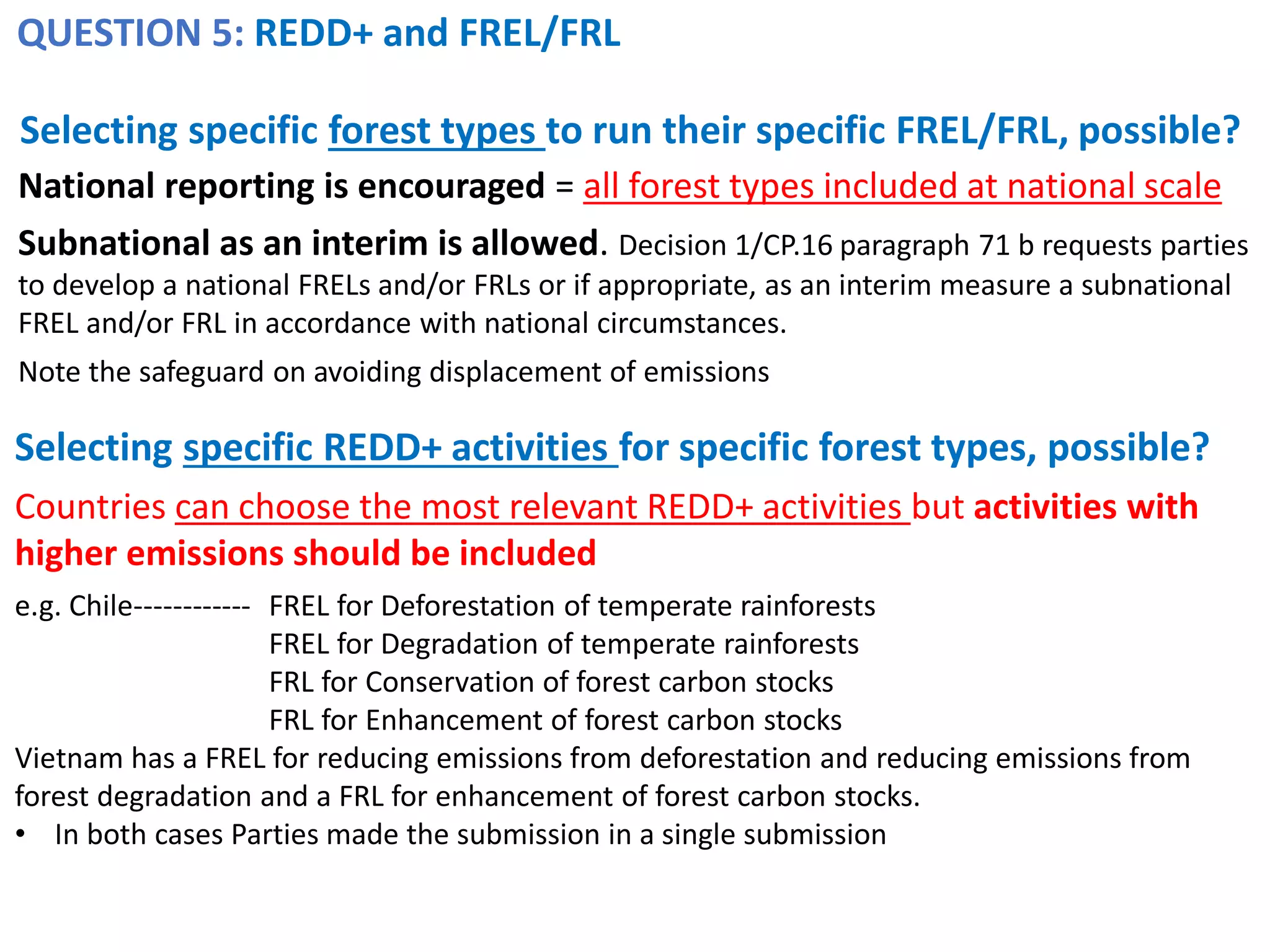 QUESTION 5: REDD+ and FREL/FRL
Selecting specific forest types to run their specific FREL/FRL, possible?
Selecting specific REDD+ activities for specific forest types, possible?
Countries can choose the most relevant REDD+ activities but activities with
higher emissions should be included
e.g. Chile------------ FREL for Deforestation of temperate rainforests
FREL for Degradation of temperate rainforests
FRL for Conservation of forest carbon stocks
FRL for Enhancement of forest carbon stocks
Vietnam has a FREL for reducing emissions from deforestation and reducing emissions from
forest degradation and a FRL for enhancement of forest carbon stocks.
• In both cases Parties made the submission in a single submission
National reporting is encouraged = all forest types included at national scale
Subnational as an interim is allowed. Decision 1/CP.16 paragraph 71 b requests parties
to develop a national FRELs and/or FRLs or if appropriate, as an interim measure a subnational
FREL and/or FRL in accordance with national circumstances.
Note the safeguard on avoiding displacement of emissions
 