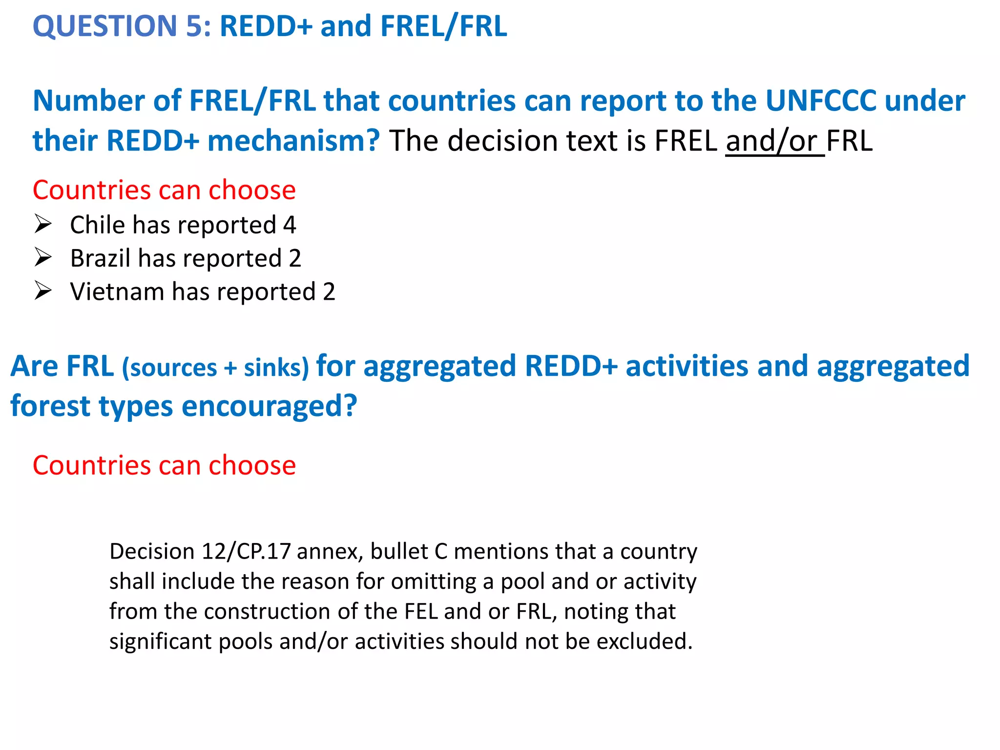 QUESTION 5: REDD+ and FREL/FRL
Number of FREL/FRL that countries can report to the UNFCCC under
their REDD+ mechanism? The decision text is FREL and/or FRL
Countries can choose
➢ Chile has reported 4
➢ Brazil has reported 2
➢ Vietnam has reported 2
Are FRL (sources + sinks) for aggregated REDD+ activities and aggregated
forest types encouraged?
Countries can choose
Decision 12/CP.17 annex, bullet C mentions that a country
shall include the reason for omitting a pool and or activity
from the construction of the FEL and or FRL, noting that
significant pools and/or activities should not be excluded.
 