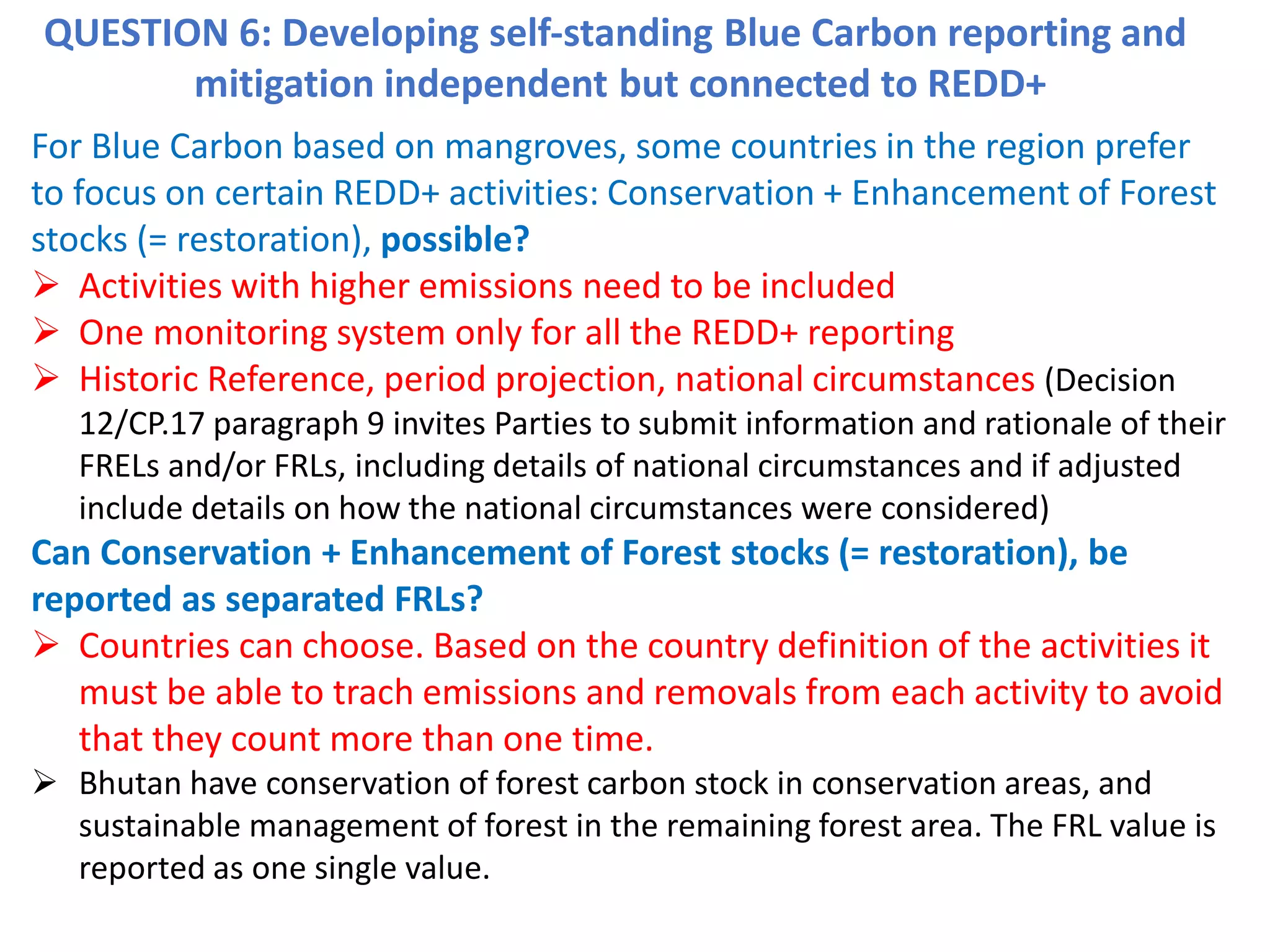 QUESTION 6: Developing self-standing Blue Carbon reporting and
mitigation independent but connected to REDD+
For Blue Carbon based on mangroves, some countries in the region prefer
to focus on certain REDD+ activities: Conservation + Enhancement of Forest
stocks (= restoration), possible?
➢ Activities with higher emissions need to be included
➢ One monitoring system only for all the REDD+ reporting
➢ Historic Reference, period projection, national circumstances (Decision
12/CP.17 paragraph 9 invites Parties to submit information and rationale of their
FRELs and/or FRLs, including details of national circumstances and if adjusted
include details on how the national circumstances were considered)
Can Conservation + Enhancement of Forest stocks (= restoration), be
reported as separated FRLs?
➢ Countries can choose. Based on the country definition of the activities it
must be able to trach emissions and removals from each activity to avoid
that they count more than one time.
➢ Bhutan have conservation of forest carbon stock in conservation areas, and
sustainable management of forest in the remaining forest area. The FRL value is
reported as one single value.
 