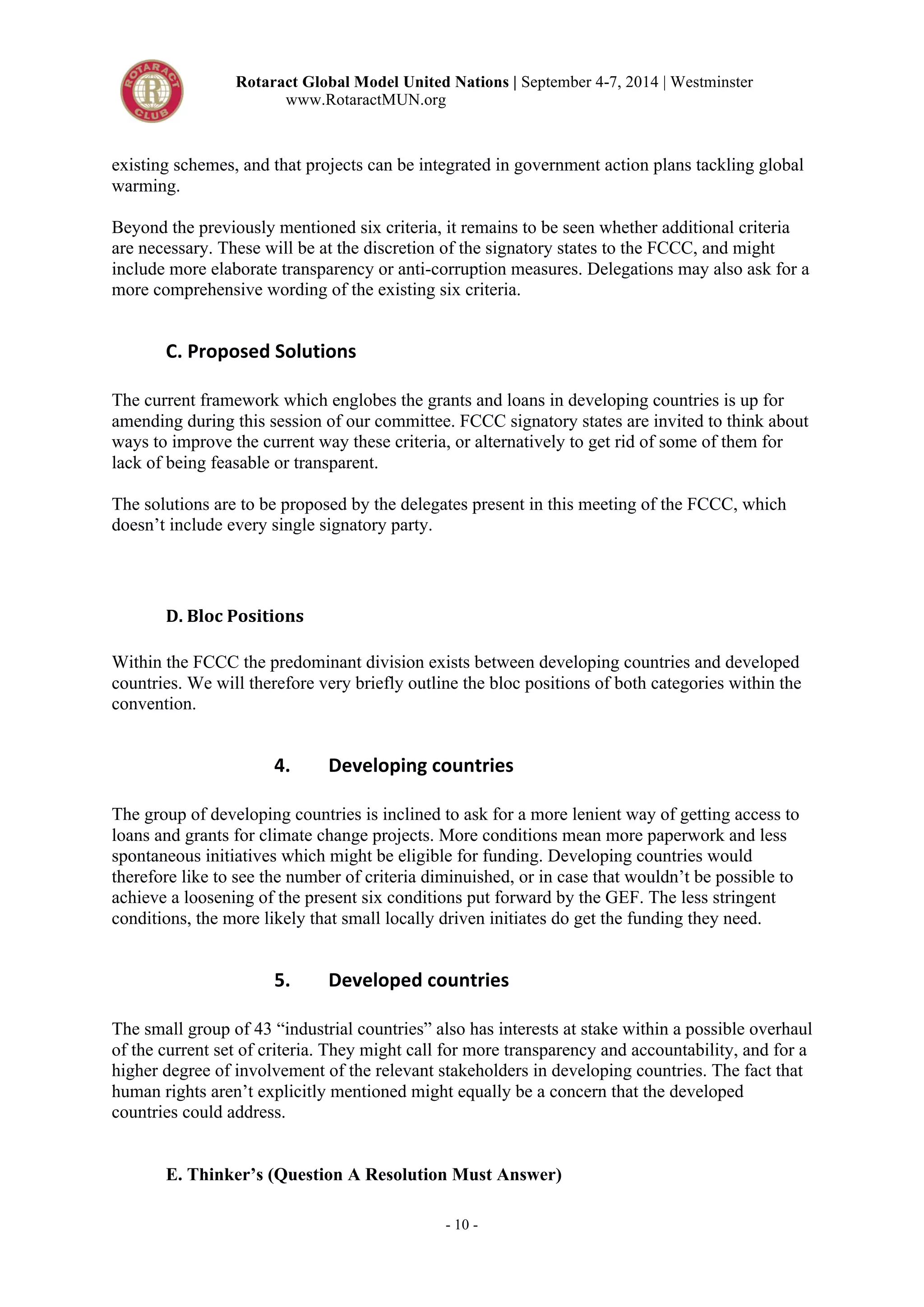 Rotaract Global Model United Nations | September 4-7, 2014 | Westminster 
www.RotaractMUN.org 
existing schemes, and that projects can be integrated in government action plans tackling global 
warming. 
Beyond the previously mentioned six criteria, it remains to be seen whether additional criteria 
are necessary. These will be at the discretion of the signatory states to the FCCC, and might 
include more elaborate transparency or anti-corruption measures. Delegations may also ask for a 
more comprehensive wording of the existing six criteria. 
- 10 - 
C.,Proposed,Solutions, 
The current framework which englobes the grants and loans in developing countries is up for 
amending during this session of our committee. FCCC signatory states are invited to think about 
ways to improve the current way these criteria, or alternatively to get rid of some of them for 
lack of being feasable or transparent. 
The solutions are to be proposed by the delegates present in this meeting of the FCCC, which 
doesn’t include every single signatory party. 
D.#Bloc#Positions# 
Within the FCCC the predominant division exists between developing countries and developed 
countries. We will therefore very briefly outline the bloc positions of both categories within the 
convention. 
4. Developing,countries, 
The group of developing countries is inclined to ask for a more lenient way of getting access to 
loans and grants for climate change projects. More conditions mean more paperwork and less 
spontaneous initiatives which might be eligible for funding. Developing countries would 
therefore like to see the number of criteria diminuished, or in case that wouldn’t be possible to 
achieve a loosening of the present six conditions put forward by the GEF. The less stringent 
conditions, the more likely that small locally driven initiates do get the funding they need. 
5. Developed,countries, 
The small group of 43 “industrial countries” also has interests at stake within a possible overhaul 
of the current set of criteria. They might call for more transparency and accountability, and for a 
higher degree of involvement of the relevant stakeholders in developing countries. The fact that 
human rights aren’t explicitly mentioned might equally be a concern that the developed 
countries could address. 
E. Thinker’s (Question A Resolution Must Answer) 
 