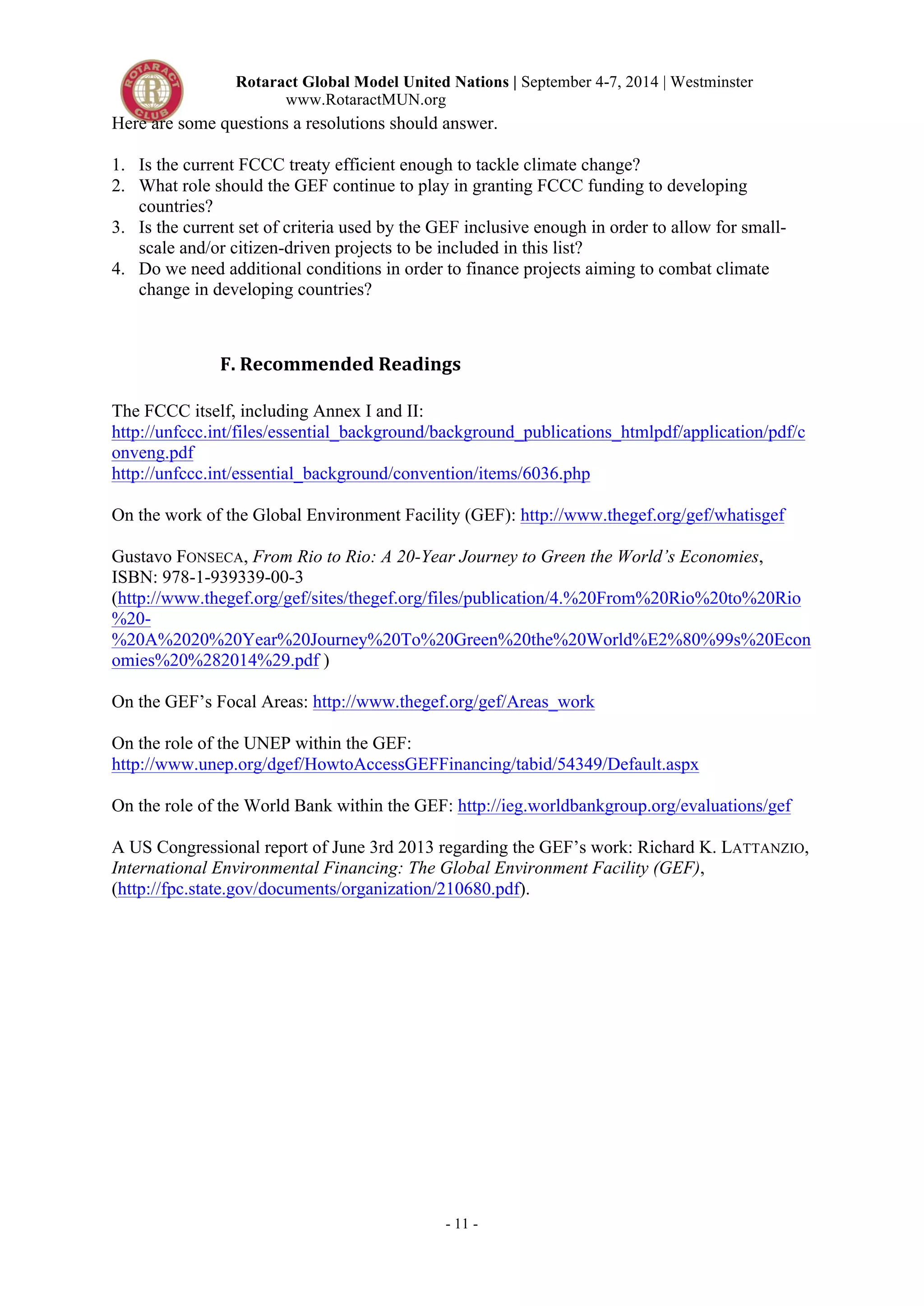 Rotaract Global Model United Nations | September 4-7, 2014 | Westminster 
www.RotaractMUN.org 
Here are some questions a resolutions should answer. 
1. Is the current FCCC treaty efficient enough to tackle climate change? 
2. What role should the GEF continue to play in granting FCCC funding to developing 
- 11 - 
countries? 
3. Is the current set of criteria used by the GEF inclusive enough in order to allow for small-scale 
and/or citizen-driven projects to be included in this list? 
4. Do we need additional conditions in order to finance projects aiming to combat climate 
change in developing countries? 
F.#Recommended#Readings# 
The FCCC itself, including Annex I and II: 
http://unfccc.int/files/essential_background/background_publications_htmlpdf/application/pdf/c 
onveng.pdf 
http://unfccc.int/essential_background/convention/items/6036.php 
On the work of the Global Environment Facility (GEF): http://www.thegef.org/gef/whatisgef 
Gustavo FONSECA, From Rio to Rio: A 20-Year Journey to Green the World’s Economies, 
ISBN: 978-1-939339-00-3 
(http://www.thegef.org/gef/sites/thegef.org/files/publication/4.%20From%20Rio%20to%20Rio 
%20- 
%20A%2020%20Year%20Journey%20To%20Green%20the%20World%E2%80%99s%20Econ 
omies%20%282014%29.pdf ) 
On the GEF’s Focal Areas: http://www.thegef.org/gef/Areas_work 
On the role of the UNEP within the GEF: 
http://www.unep.org/dgef/HowtoAccessGEFFinancing/tabid/54349/Default.aspx 
On the role of the World Bank within the GEF: http://ieg.worldbankgroup.org/evaluations/gef 
A US Congressional report of June 3rd 2013 regarding the GEF’s work: Richard K. LATTANZIO, 
International Environmental Financing: The Global Environment Facility (GEF), 
(http://fpc.state.gov/documents/organization/210680.pdf). 
 