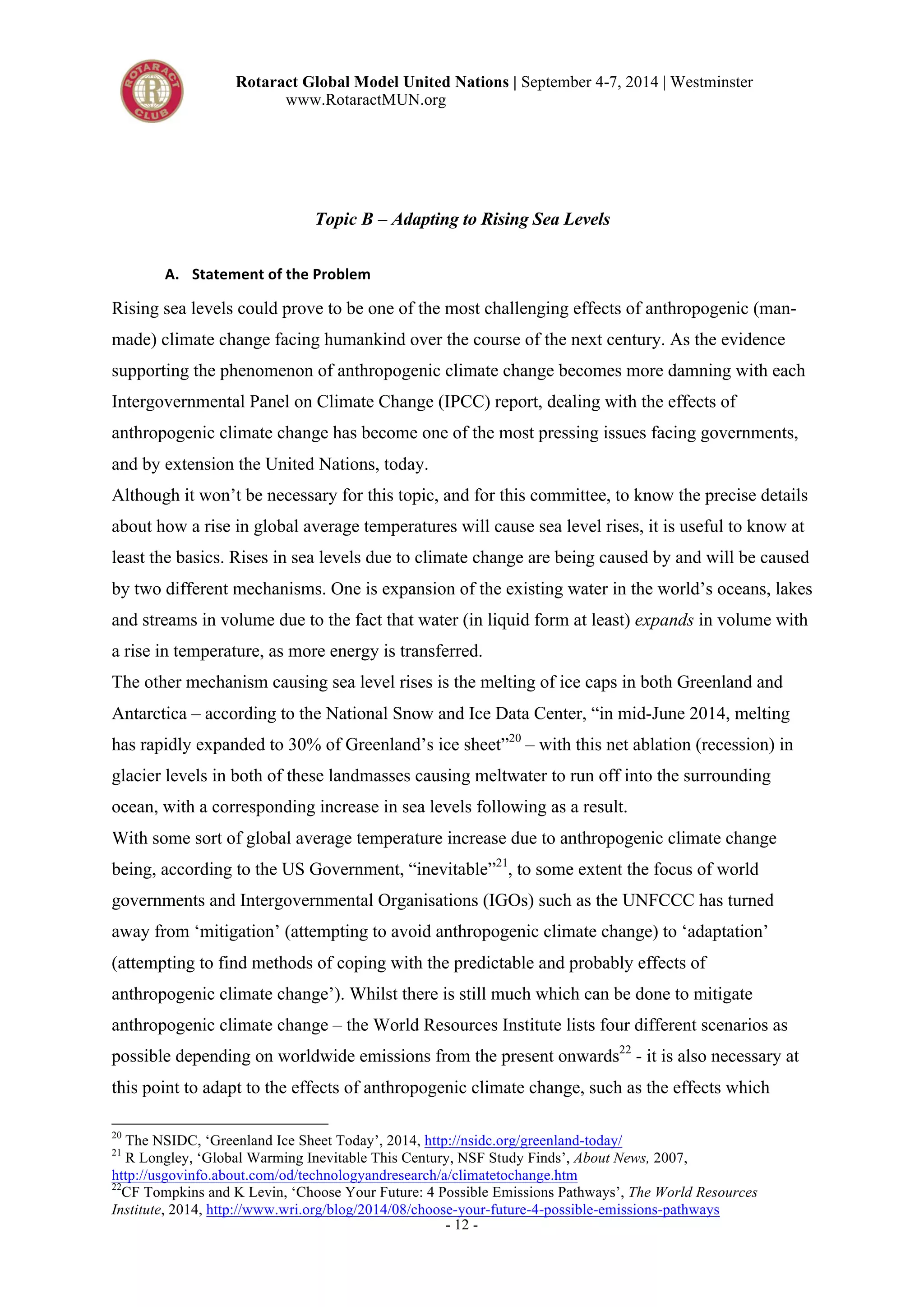 Rotaract Global Model United Nations | September 4-7, 2014 | Westminster 
www.RotaractMUN.org 
Topic B – Adapting to Rising Sea Levels 
- 12 - 
A. Statement,of,the,Problem, 
Rising sea levels could prove to be one of the most challenging effects of anthropogenic (man-made) 
climate change facing humankind over the course of the next century. As the evidence 
supporting the phenomenon of anthropogenic climate change becomes more damning with each 
Intergovernmental Panel on Climate Change (IPCC) report, dealing with the effects of 
anthropogenic climate change has become one of the most pressing issues facing governments, 
and by extension the United Nations, today. 
Although it won’t be necessary for this topic, and for this committee, to know the precise details 
about how a rise in global average temperatures will cause sea level rises, it is useful to know at 
least the basics. Rises in sea levels due to climate change are being caused by and will be caused 
by two different mechanisms. One is expansion of the existing water in the world’s oceans, lakes 
and streams in volume due to the fact that water (in liquid form at least) expands in volume with 
a rise in temperature, as more energy is transferred. 
The other mechanism causing sea level rises is the melting of ice caps in both Greenland and 
Antarctica – according to the National Snow and Ice Data Center, “in mid-June 2014, melting 
has rapidly expanded to 30% of Greenland’s ice sheet”20 – with this net ablation (recession) in 
glacier levels in both of these landmasses causing meltwater to run off into the surrounding 
ocean, with a corresponding increase in sea levels following as a result. 
With some sort of global average temperature increase due to anthropogenic climate change 
being, according to the US Government, “inevitable”21, to some extent the focus of world 
governments and Intergovernmental Organisations (IGOs) such as the UNFCCC has turned 
away from ‘mitigation’ (attempting to avoid anthropogenic climate change) to ‘adaptation’ 
(attempting to find methods of coping with the predictable and probably effects of 
anthropogenic climate change’). Whilst there is still much which can be done to mitigate 
anthropogenic climate change – the World Resources Institute lists four different scenarios as 
possible depending on worldwide emissions from the present onwards22 - it is also necessary at 
this point to adapt to the effects of anthropogenic climate change, such as the effects which 
20 The NSIDC, ‘Greenland Ice Sheet Today’, 2014, http://nsidc.org/greenland-today/ 
21 R Longley, ‘Global Warming Inevitable This Century, NSF Study Finds’, About News, 2007, 
http://usgovinfo.about.com/od/technologyandresearch/a/climatetochange.htm 
22CF Tompkins and K Levin, ‘Choose Your Future: 4 Possible Emissions Pathways’, The World Resources 
Institute, 2014, http://www.wri.org/blog/2014/08/choose-your-future-4-possible-emissions-pathways 
 