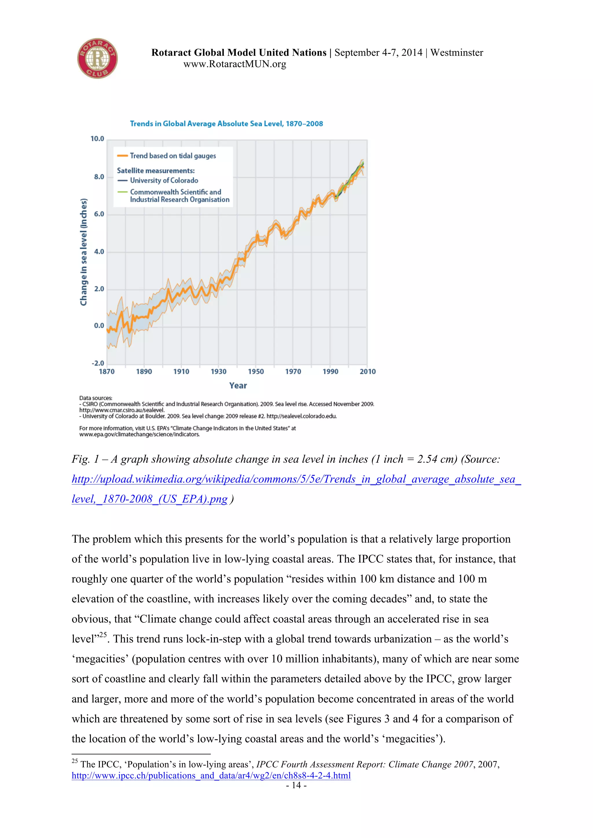 Rotaract Global Model United Nations | September 4-7, 2014 | Westminster 
www.RotaractMUN.org 
Fig. 1 – A graph showing absolute change in sea level in inches (1 inch = 2.54 cm) (Source: 
http://upload.wikimedia.org/wikipedia/commons/5/5e/Trends_in_global_average_absolute_sea_ 
level,_1870-2008_(US_EPA).png ) 
The problem which this presents for the world’s population is that a relatively large proportion 
of the world’s population live in low-lying coastal areas. The IPCC states that, for instance, that 
roughly one quarter of the world’s population “resides within 100 km distance and 100 m 
elevation of the coastline, with increases likely over the coming decades” and, to state the 
obvious, that “Climate change could affect coastal areas through an accelerated rise in sea 
level”25. This trend runs lock-in-step with a global trend towards urbanization – as the world’s 
‘megacities’ (population centres with over 10 million inhabitants), many of which are near some 
sort of coastline and clearly fall within the parameters detailed above by the IPCC, grow larger 
and larger, more and more of the world’s population become concentrated in areas of the world 
which are threatened by some sort of rise in sea levels (see Figures 3 and 4 for a comparison of 
the location of the world’s low-lying coastal areas and the world’s ‘megacities’). 
25 The IPCC, ‘Population’s in low-lying areas’, IPCC Fourth Assessment Report: Climate Change 2007, 2007, 
http://www.ipcc.ch/publications_and_data/ar4/wg2/en/ch8s8-4-2-4.html 
- 14 - 
 