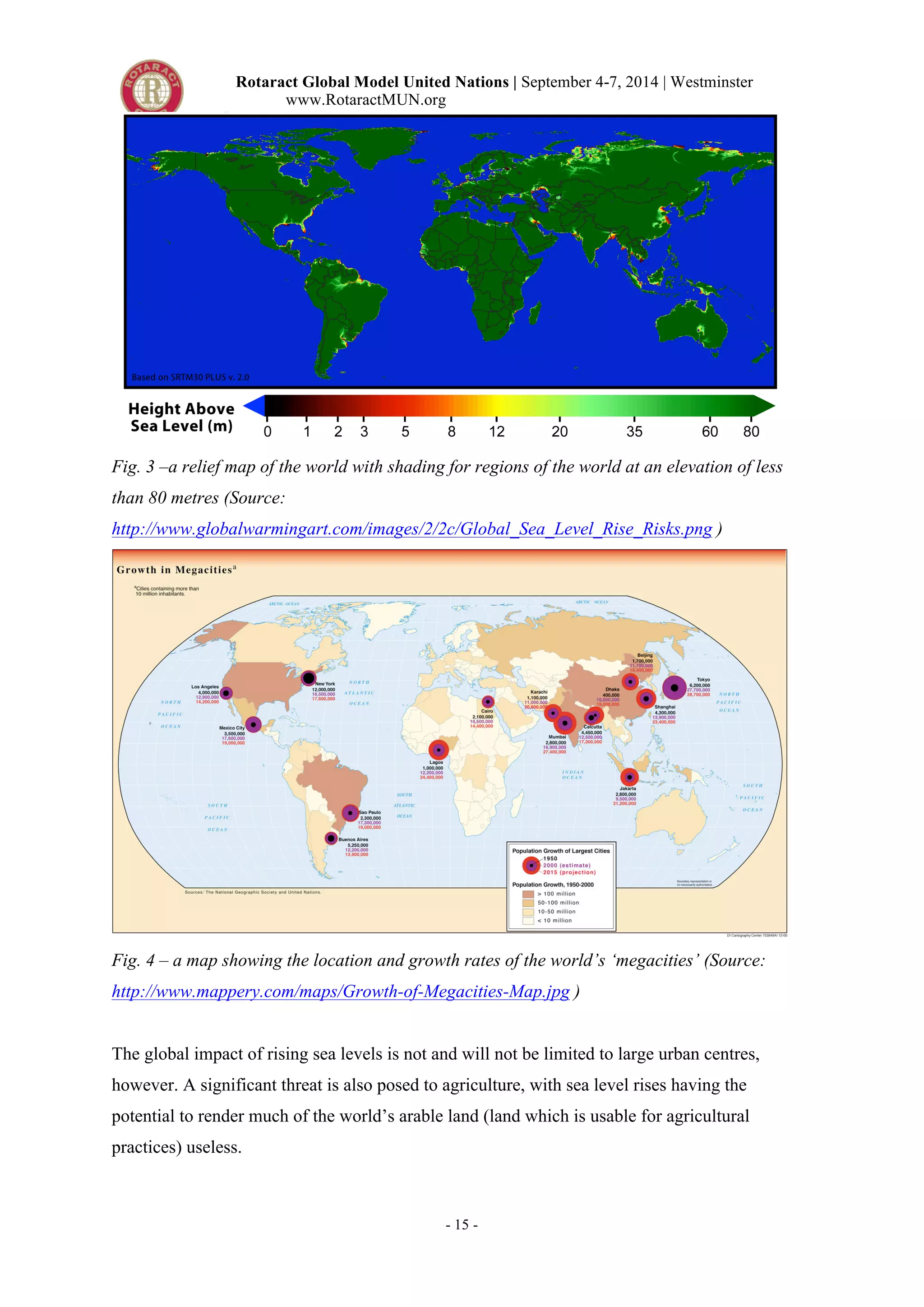 Rotaract Global Model United Nations | September 4-7, 2014 | Westminster 
www.RotaractMUN.org 
Fig. 3 –a relief map of the world with shading for regions of the world at an elevation of less 
than 80 metres (Source: 
http://www.globalwarmingart.com/images/2/2c/Global_Sea_Level_Rise_Risks.png ) 
Fig. 4 – a map showing the location and growth rates of the world’s ‘megacities’ (Source: 
http://www.mappery.com/maps/Growth-of-Megacities-Map.jpg ) 
The global impact of rising sea levels is not and will not be limited to large urban centres, 
however. A significant threat is also posed to agriculture, with sea level rises having the 
potential to render much of the world’s arable land (land which is usable for agricultural 
practices) useless. 
- 15 - 
 