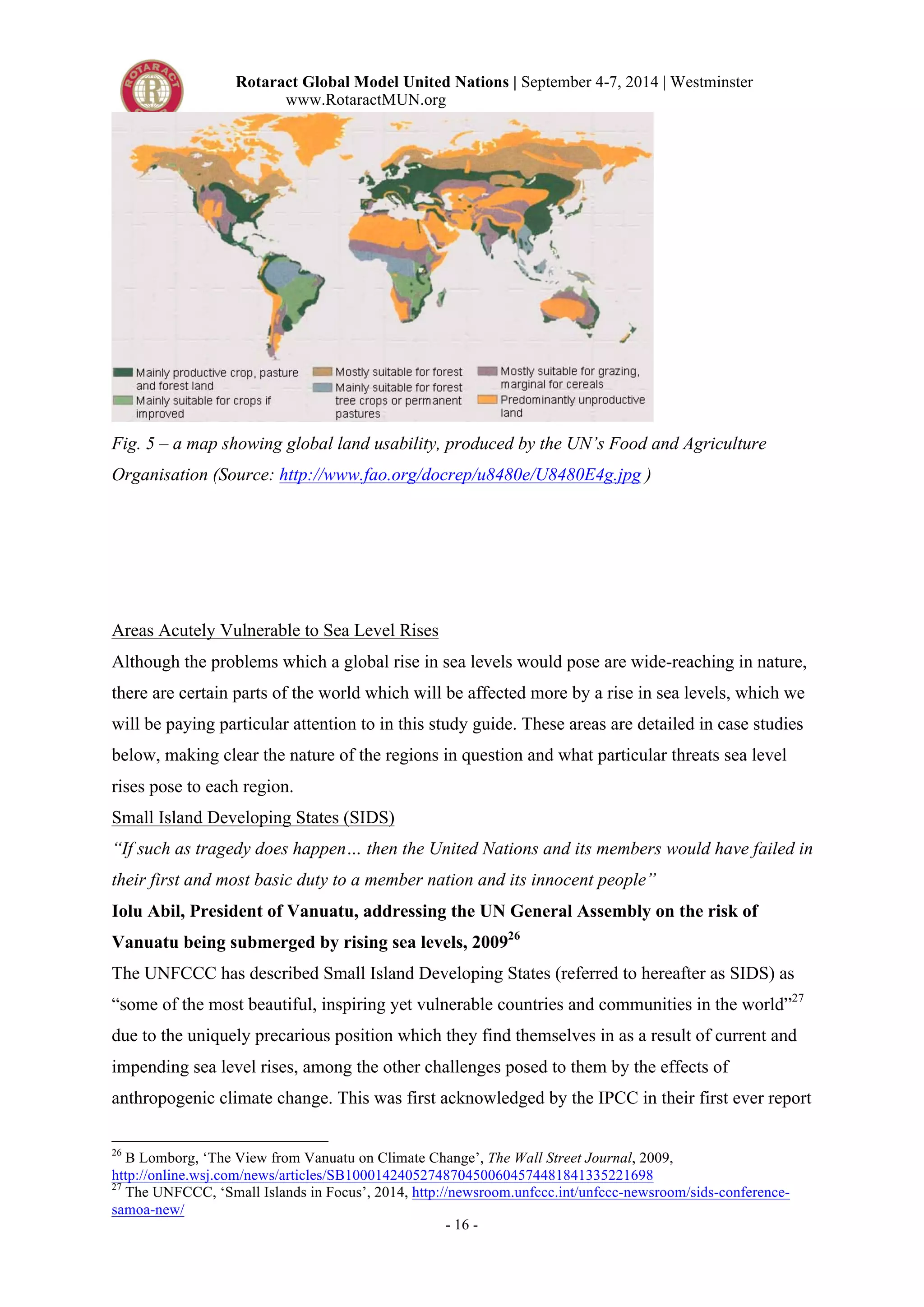 Rotaract Global Model United Nations | September 4-7, 2014 | Westminster 
www.RotaractMUN.org 
Fig. 5 – a map showing global land usability, produced by the UN’s Food and Agriculture 
Organisation (Source: http://www.fao.org/docrep/u8480e/U8480E4g.jpg ) 
Areas Acutely Vulnerable to Sea Level Rises 
Although the problems which a global rise in sea levels would pose are wide-reaching in nature, 
there are certain parts of the world which will be affected more by a rise in sea levels, which we 
will be paying particular attention to in this study guide. These areas are detailed in case studies 
below, making clear the nature of the regions in question and what particular threats sea level 
rises pose to each region. 
Small Island Developing States (SIDS) 
“If such as tragedy does happen… then the United Nations and its members would have failed in 
their first and most basic duty to a member nation and its innocent people” 
Iolu Abil, President of Vanuatu, addressing the UN General Assembly on the risk of 
Vanuatu being submerged by rising sea levels, 200926 
The UNFCCC has described Small Island Developing States (referred to hereafter as SIDS) as 
“some of the most beautiful, inspiring yet vulnerable countries and communities in the world”27 
due to the uniquely precarious position which they find themselves in as a result of current and 
impending sea level rises, among the other challenges posed to them by the effects of 
anthropogenic climate change. This was first acknowledged by the IPCC in their first ever report 
26 B Lomborg, ‘The View from Vanuatu on Climate Change’, The Wall Street Journal, 2009, 
http://online.wsj.com/news/articles/SB10001424052748704500604574481841335221698 
27 The UNFCCC, ‘Small Islands in Focus’, 2014, http://newsroom.unfccc.int/unfccc-newsroom/sids-conference-samoa- 
- 16 - 
new/ 
 