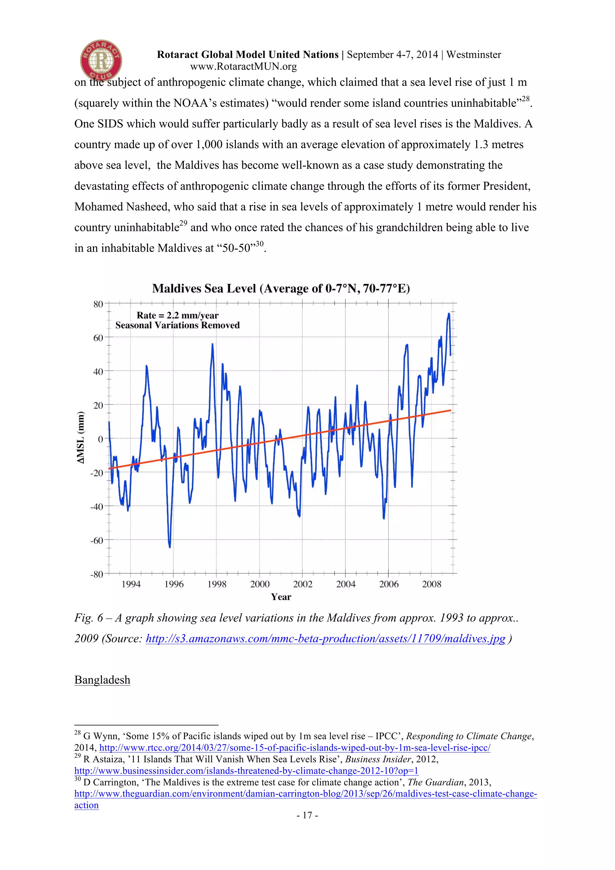 Rotaract Global Model United Nations | September 4-7, 2014 | Westminster 
www.RotaractMUN.org 
on the subject of anthropogenic climate change, which claimed that a sea level rise of just 1 m 
(squarely within the NOAA’s estimates) “would render some island countries uninhabitable”28. 
One SIDS which would suffer particularly badly as a result of sea level rises is the Maldives. A 
country made up of over 1,000 islands with an average elevation of approximately 1.3 metres 
above sea level, the Maldives has become well-known as a case study demonstrating the 
devastating effects of anthropogenic climate change through the efforts of its former President, 
Mohamed Nasheed, who said that a rise in sea levels of approximately 1 metre would render his 
country uninhabitable29 and who once rated the chances of his grandchildren being able to live 
in an inhabitable Maldives at “50-50”30. 
Fig. 6 – A graph showing sea level variations in the Maldives from approx. 1993 to approx.. 
2009 (Source: http://s3.amazonaws.com/mmc-beta-production/assets/11709/maldives.jpg ) 
- 17 - 
Bangladesh 
28 G Wynn, ‘Some 15% of Pacific islands wiped out by 1m sea level rise – IPCC’, Responding to Climate Change, 
2014, http://www.rtcc.org/2014/03/27/some-15-of-pacific-islands-wiped-out-by-1m-sea-level-rise-ipcc/ 
29 R Astaiza, ’11 Islands That Will Vanish When Sea Levels Rise’, Business Insider, 2012, 
http://www.businessinsider.com/islands-threatened-by-climate-change-2012-10?op=1 
30 D Carrington, ‘The Maldives is the extreme test case for climate change action’, The Guardian, 2013, 
http://www.theguardian.com/environment/damian-carrington-blog/2013/sep/26/maldives-test-case-climate-change-action 
 