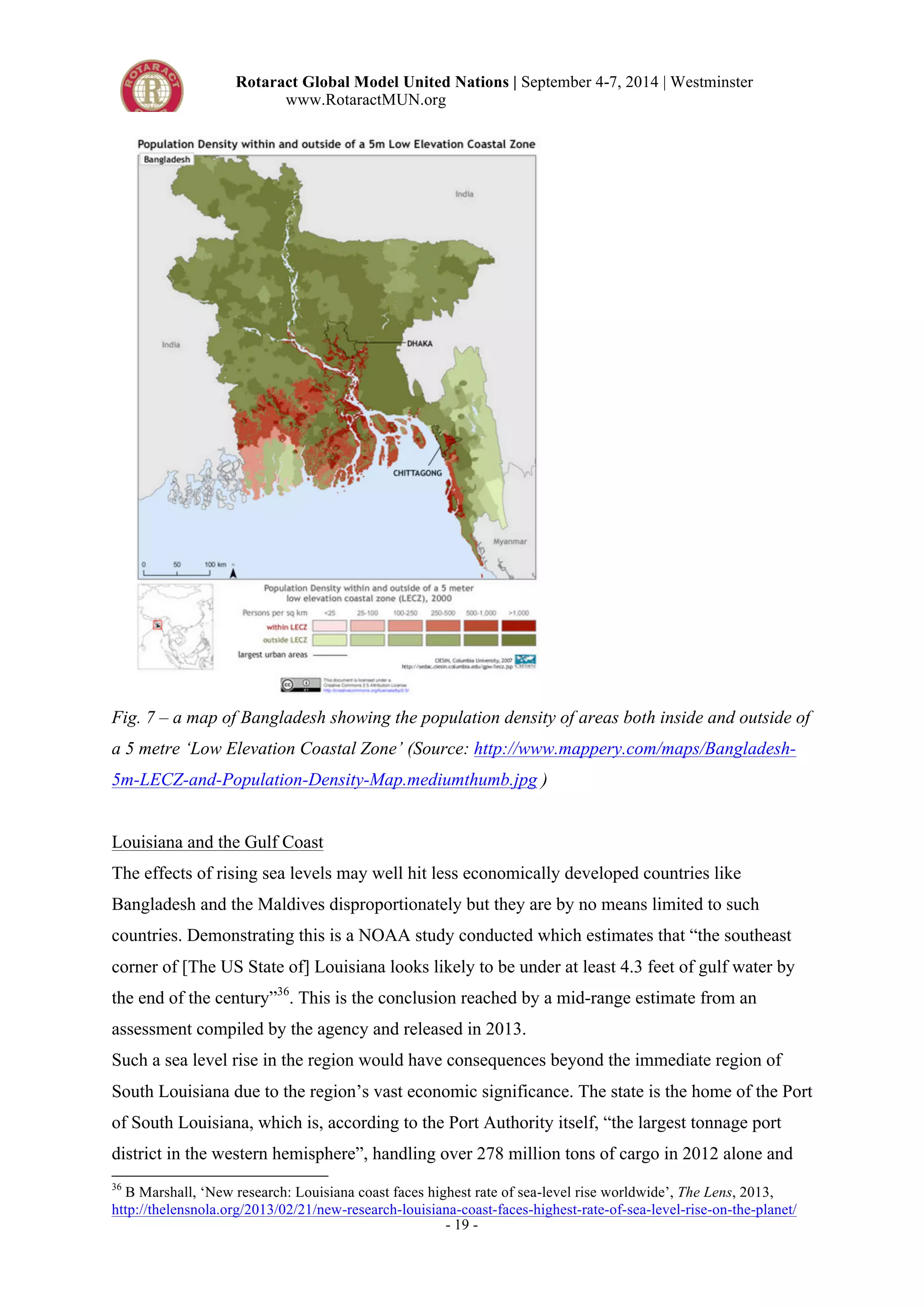 Rotaract Global Model United Nations | September 4-7, 2014 | Westminster 
www.RotaractMUN.org 
Fig. 7 – a map of Bangladesh showing the population density of areas both inside and outside of 
a 5 metre ‘Low Elevation Coastal Zone’ (Source: http://www.mappery.com/maps/Bangladesh- 
5m-LECZ-and-Population-Density-Map.mediumthumb.jpg ) 
Louisiana and the Gulf Coast 
The effects of rising sea levels may well hit less economically developed countries like 
Bangladesh and the Maldives disproportionately but they are by no means limited to such 
countries. Demonstrating this is a NOAA study conducted which estimates that “the southeast 
corner of [The US State of] Louisiana looks likely to be under at least 4.3 feet of gulf water by 
the end of the century”36. This is the conclusion reached by a mid-range estimate from an 
assessment compiled by the agency and released in 2013. 
Such a sea level rise in the region would have consequences beyond the immediate region of 
South Louisiana due to the region’s vast economic significance. The state is the home of the Port 
of South Louisiana, which is, according to the Port Authority itself, “the largest tonnage port 
district in the western hemisphere”, handling over 278 million tons of cargo in 2012 alone and 
36 B Marshall, ‘New research: Louisiana coast faces highest rate of sea-level rise worldwide’, The Lens, 2013, 
http://thelensnola.org/2013/02/21/new-research-louisiana-coast-faces-highest-rate-of-sea-level-rise-on-the-planet/ 
- 19 - 
 