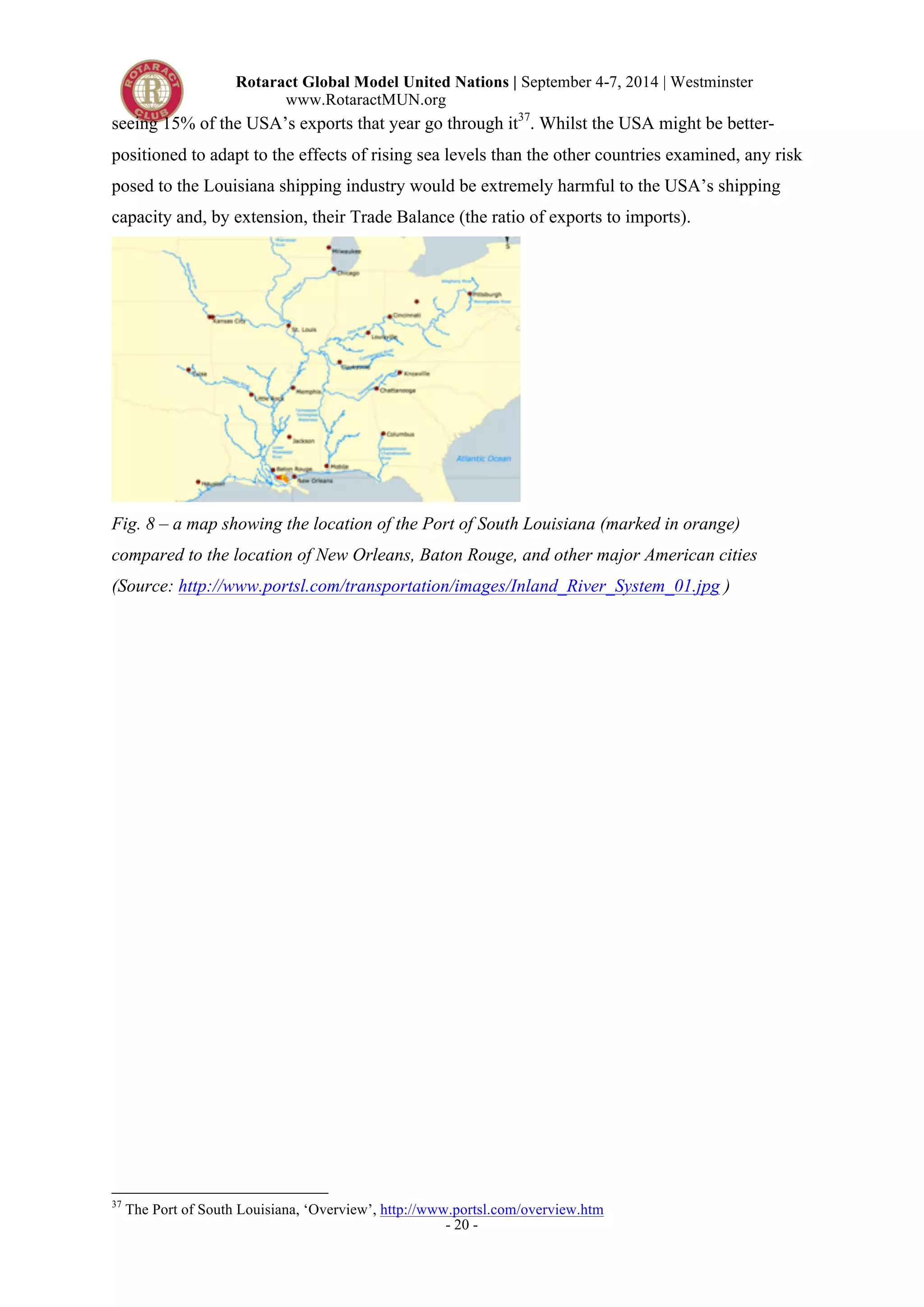 Rotaract Global Model United Nations | September 4-7, 2014 | Westminster 
www.RotaractMUN.org 
seeing 15% of the USA’s exports that year go through it37. Whilst the USA might be better-positioned 
to adapt to the effects of rising sea levels than the other countries examined, any risk 
posed to the Louisiana shipping industry would be extremely harmful to the USA’s shipping 
capacity and, by extension, their Trade Balance (the ratio of exports to imports). 
Fig. 8 – a map showing the location of the Port of South Louisiana (marked in orange) 
compared to the location of New Orleans, Baton Rouge, and other major American cities 
(Source: http://www.portsl.com/transportation/images/Inland_River_System_01.jpg ) 
37 The Port of South Louisiana, ‘Overview’, http://www.portsl.com/overview.htm 
- 20 - 
 