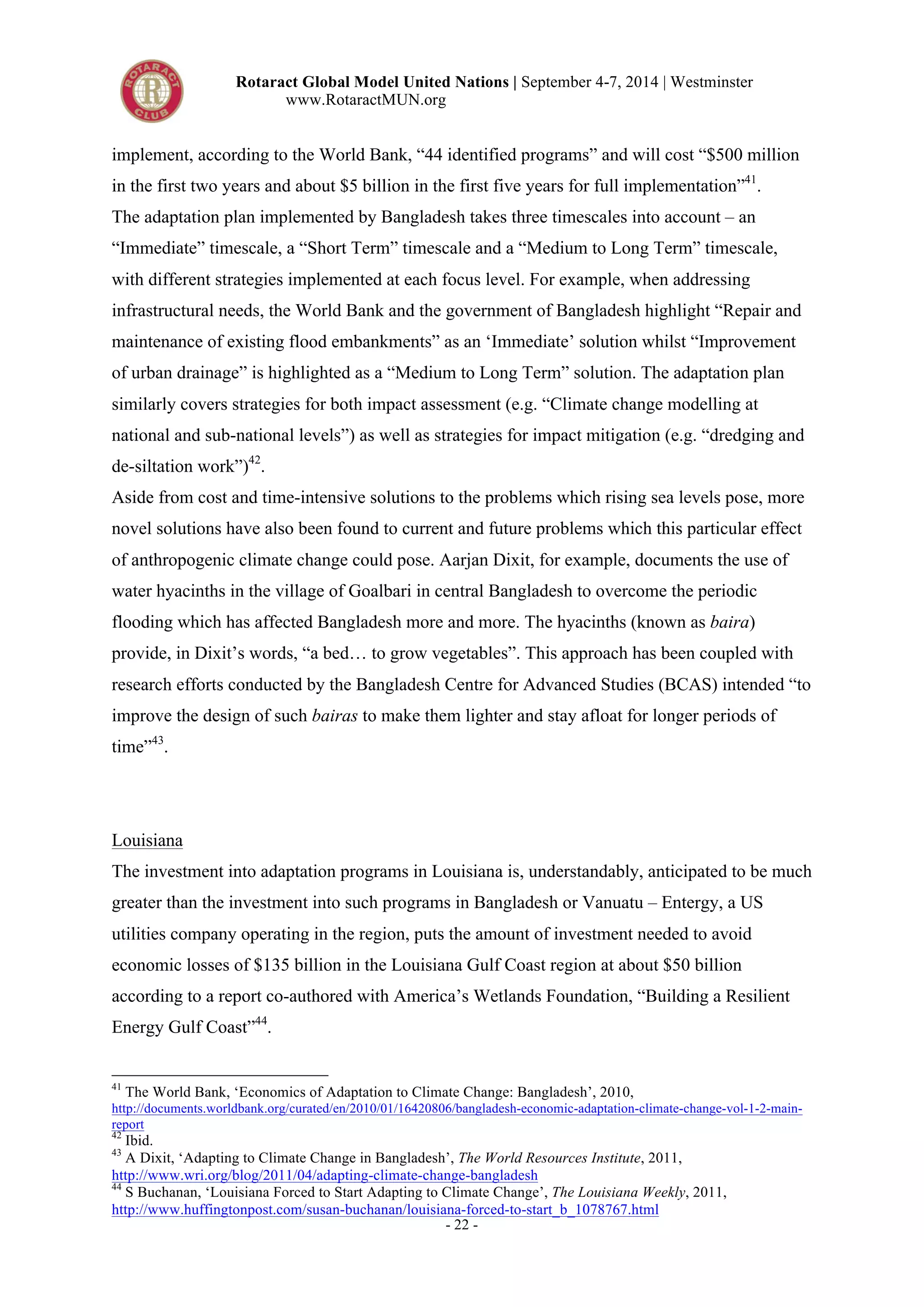 Rotaract Global Model United Nations | September 4-7, 2014 | Westminster 
www.RotaractMUN.org 
implement, according to the World Bank, “44 identified programs” and will cost “$500 million 
in the first two years and about $5 billion in the first five years for full implementation”41. 
The adaptation plan implemented by Bangladesh takes three timescales into account – an 
“Immediate” timescale, a “Short Term” timescale and a “Medium to Long Term” timescale, 
with different strategies implemented at each focus level. For example, when addressing 
infrastructural needs, the World Bank and the government of Bangladesh highlight “Repair and 
maintenance of existing flood embankments” as an ‘Immediate’ solution whilst “Improvement 
of urban drainage” is highlighted as a “Medium to Long Term” solution. The adaptation plan 
similarly covers strategies for both impact assessment (e.g. “Climate change modelling at 
national and sub-national levels”) as well as strategies for impact mitigation (e.g. “dredging and 
de-siltation work”)42. 
Aside from cost and time-intensive solutions to the problems which rising sea levels pose, more 
novel solutions have also been found to current and future problems which this particular effect 
of anthropogenic climate change could pose. Aarjan Dixit, for example, documents the use of 
water hyacinths in the village of Goalbari in central Bangladesh to overcome the periodic 
flooding which has affected Bangladesh more and more. The hyacinths (known as baira) 
provide, in Dixit’s words, “a bed… to grow vegetables”. This approach has been coupled with 
research efforts conducted by the Bangladesh Centre for Advanced Studies (BCAS) intended “to 
improve the design of such bairas to make them lighter and stay afloat for longer periods of 
time”43. 
Louisiana 
The investment into adaptation programs in Louisiana is, understandably, anticipated to be much 
greater than the investment into such programs in Bangladesh or Vanuatu – Entergy, a US 
utilities company operating in the region, puts the amount of investment needed to avoid 
economic losses of $135 billion in the Louisiana Gulf Coast region at about $50 billion 
according to a report co-authored with America’s Wetlands Foundation, “Building a Resilient 
Energy Gulf Coast”44. 
41 The World Bank, ‘Economics of Adaptation to Climate Change: Bangladesh’, 2010, 
http://documents.worldbank.org/curated/en/2010/01/16420806/bangladesh-economic-adaptation-climate-change-vol-1-2-main-report 
42 Ibid. 
43 A Dixit, ‘Adapting to Climate Change in Bangladesh’, The World Resources Institute, 2011, 
http://www.wri.org/blog/2011/04/adapting-climate-change-bangladesh 
44 S Buchanan, ‘Louisiana Forced to Start Adapting to Climate Change’, The Louisiana Weekly, 2011, 
http://www.huffingtonpost.com/susan-buchanan/louisiana-forced-to-start_b_1078767.html 
- 22 - 
 