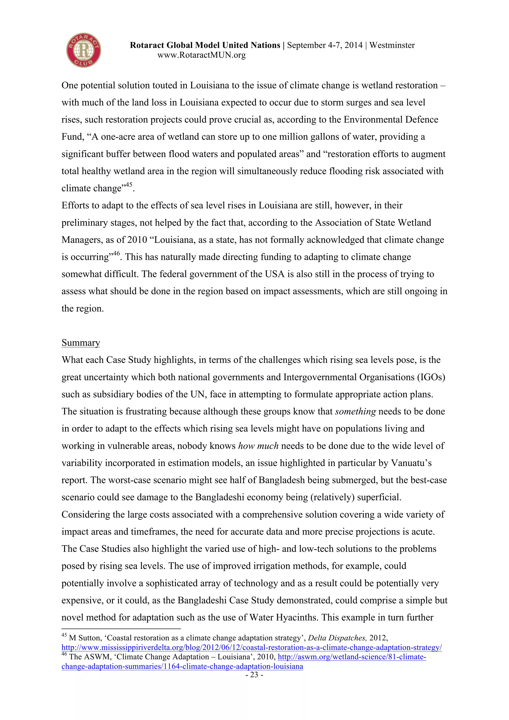 Rotaract Global Model United Nations | September 4-7, 2014 | Westminster 
www.RotaractMUN.org 
One potential solution touted in Louisiana to the issue of climate change is wetland restoration – 
with much of the land loss in Louisiana expected to occur due to storm surges and sea level 
rises, such restoration projects could prove crucial as, according to the Environmental Defence 
Fund, “A one-acre area of wetland can store up to one million gallons of water, providing a 
significant buffer between flood waters and populated areas” and “restoration efforts to augment 
total healthy wetland area in the region will simultaneously reduce flooding risk associated with 
climate change”45. 
Efforts to adapt to the effects of sea level rises in Louisiana are still, however, in their 
preliminary stages, not helped by the fact that, according to the Association of State Wetland 
Managers, as of 2010 “Louisiana, as a state, has not formally acknowledged that climate change 
is occurring”46. This has naturally made directing funding to adapting to climate change 
somewhat difficult. The federal government of the USA is also still in the process of trying to 
assess what should be done in the region based on impact assessments, which are still ongoing in 
the region. 
Summary 
What each Case Study highlights, in terms of the challenges which rising sea levels pose, is the 
great uncertainty which both national governments and Intergovernmental Organisations (IGOs) 
such as subsidiary bodies of the UN, face in attempting to formulate appropriate action plans. 
The situation is frustrating because although these groups know that something needs to be done 
in order to adapt to the effects which rising sea levels might have on populations living and 
working in vulnerable areas, nobody knows how much needs to be done due to the wide level of 
variability incorporated in estimation models, an issue highlighted in particular by Vanuatu’s 
report. The worst-case scenario might see half of Bangladesh being submerged, but the best-case 
scenario could see damage to the Bangladeshi economy being (relatively) superficial. 
Considering the large costs associated with a comprehensive solution covering a wide variety of 
impact areas and timeframes, the need for accurate data and more precise projections is acute. 
The Case Studies also highlight the varied use of high- and low-tech solutions to the problems 
posed by rising sea levels. The use of improved irrigation methods, for example, could 
potentially involve a sophisticated array of technology and as a result could be potentially very 
expensive, or it could, as the Bangladeshi Case Study demonstrated, could comprise a simple but 
novel method for adaptation such as the use of Water Hyacinths. This example in turn further 
45 M Sutton, ‘Coastal restoration as a climate change adaptation strategy’, Delta Dispatches, 2012, 
http://www.mississippiriverdelta.org/blog/2012/06/12/coastal-restoration-as-a-climate-change-adaptation-strategy/ 
46 The ASWM, ‘Climate Change Adaptation – Louisiana’, 2010, http://aswm.org/wetland-science/81-climate-change- 
adaptation-summaries/1164-climate-change-adaptation-louisiana 
- 23 - 
 