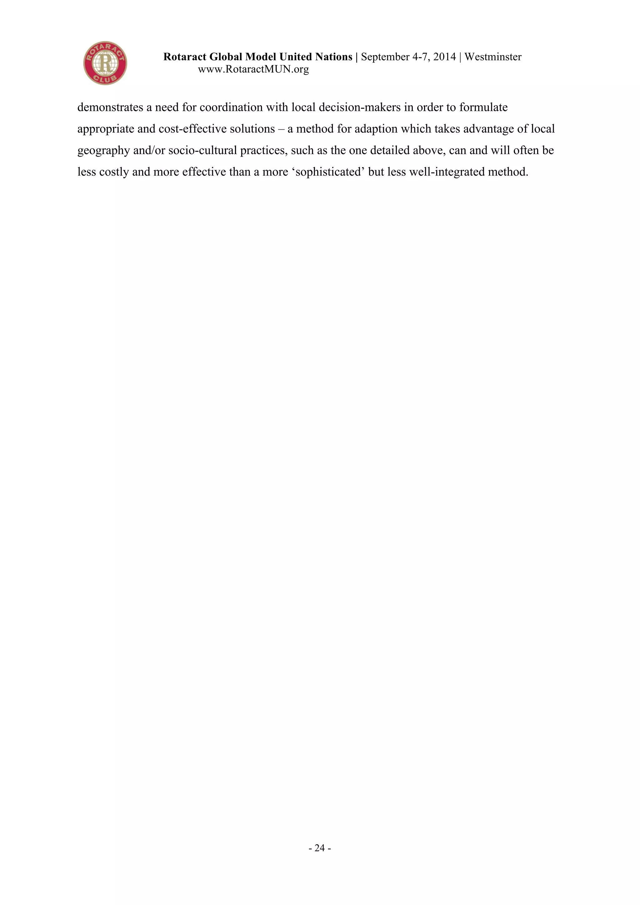 Rotaract Global Model United Nations | September 4-7, 2014 | Westminster 
www.RotaractMUN.org 
demonstrates a need for coordination with local decision-makers in order to formulate 
appropriate and cost-effective solutions – a method for adaption which takes advantage of local 
geography and/or socio-cultural practices, such as the one detailed above, can and will often be 
less costly and more effective than a more ‘sophisticated’ but less well-integrated method. 
- 24 - 
 