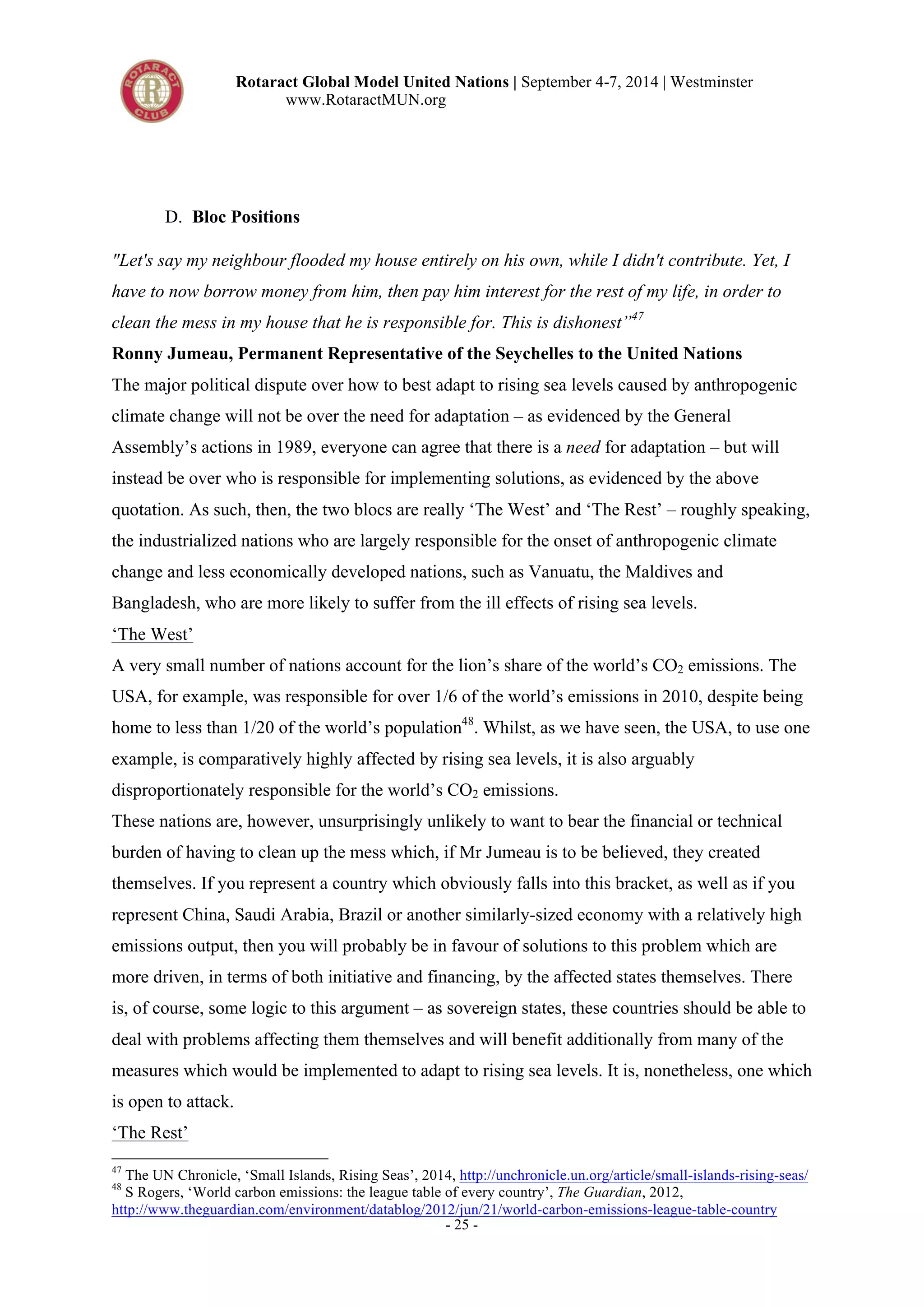Rotaract Global Model United Nations | September 4-7, 2014 | Westminster 
www.RotaractMUN.org 
- 25 - 
D. Bloc Positions 
"Let's say my neighbour flooded my house entirely on his own, while I didn't contribute. Yet, I 
have to now borrow money from him, then pay him interest for the rest of my life, in order to 
clean the mess in my house that he is responsible for. This is dishonest”47 
Ronny Jumeau, Permanent Representative of the Seychelles to the United Nations 
The major political dispute over how to best adapt to rising sea levels caused by anthropogenic 
climate change will not be over the need for adaptation – as evidenced by the General 
Assembly’s actions in 1989, everyone can agree that there is a need for adaptation – but will 
instead be over who is responsible for implementing solutions, as evidenced by the above 
quotation. As such, then, the two blocs are really ‘The West’ and ‘The Rest’ – roughly speaking, 
the industrialized nations who are largely responsible for the onset of anthropogenic climate 
change and less economically developed nations, such as Vanuatu, the Maldives and 
Bangladesh, who are more likely to suffer from the ill effects of rising sea levels. 
‘The West’ 
A very small number of nations account for the lion’s share of the world’s CO2 emissions. The 
USA, for example, was responsible for over 1/6 of the world’s emissions in 2010, despite being 
home to less than 1/20 of the world’s population48. Whilst, as we have seen, the USA, to use one 
example, is comparatively highly affected by rising sea levels, it is also arguably 
disproportionately responsible for the world’s CO2 emissions. 
These nations are, however, unsurprisingly unlikely to want to bear the financial or technical 
burden of having to clean up the mess which, if Mr Jumeau is to be believed, they created 
themselves. If you represent a country which obviously falls into this bracket, as well as if you 
represent China, Saudi Arabia, Brazil or another similarly-sized economy with a relatively high 
emissions output, then you will probably be in favour of solutions to this problem which are 
more driven, in terms of both initiative and financing, by the affected states themselves. There 
is, of course, some logic to this argument – as sovereign states, these countries should be able to 
deal with problems affecting them themselves and will benefit additionally from many of the 
measures which would be implemented to adapt to rising sea levels. It is, nonetheless, one which 
is open to attack. 
‘The Rest’ 
47 The UN Chronicle, ‘Small Islands, Rising Seas’, 2014, http://unchronicle.un.org/article/small-islands-rising-seas/ 
48 S Rogers, ‘World carbon emissions: the league table of every country’, The Guardian, 2012, 
http://www.theguardian.com/environment/datablog/2012/jun/21/world-carbon-emissions-league-table-country 
 