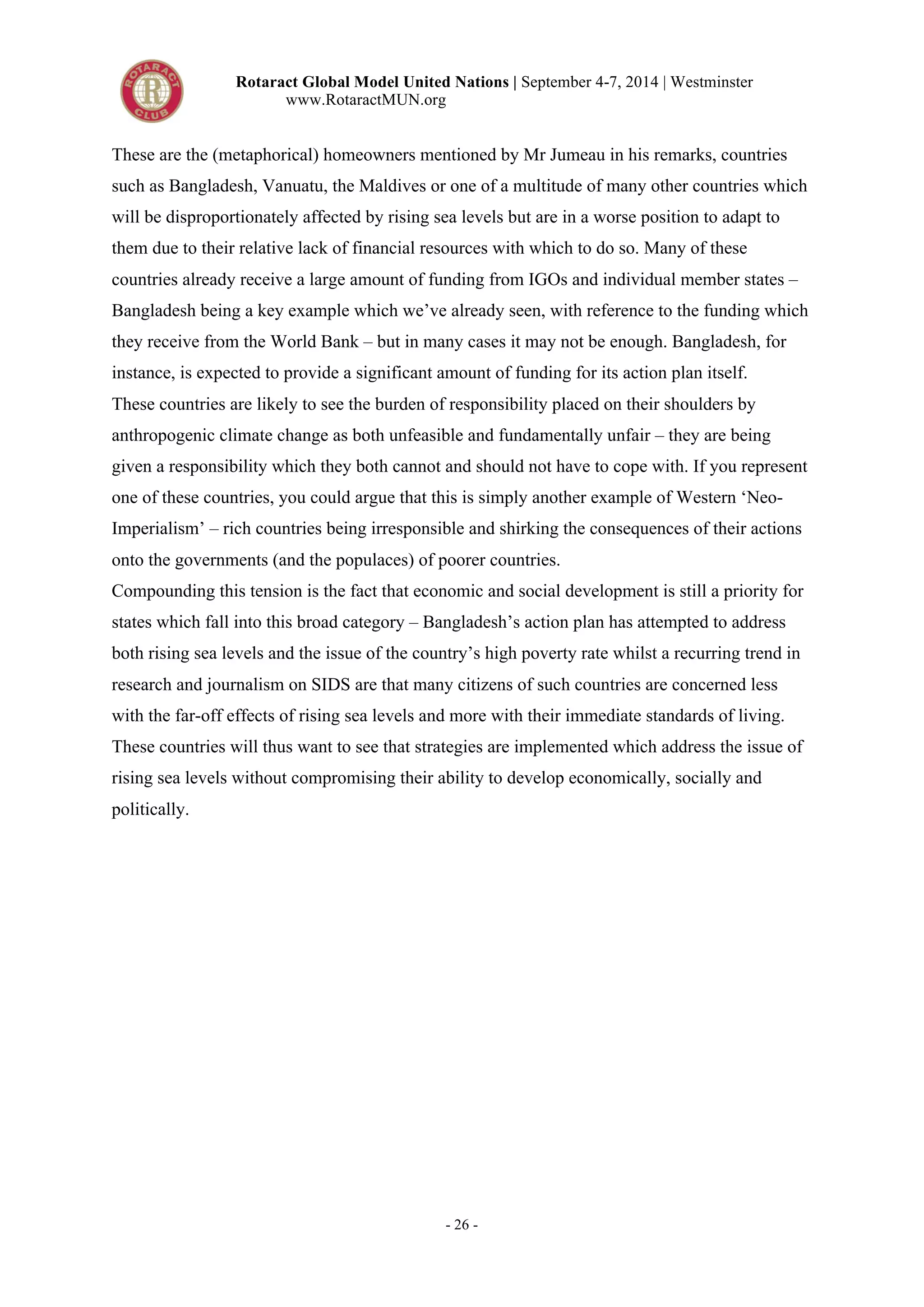 Rotaract Global Model United Nations | September 4-7, 2014 | Westminster 
www.RotaractMUN.org 
These are the (metaphorical) homeowners mentioned by Mr Jumeau in his remarks, countries 
such as Bangladesh, Vanuatu, the Maldives or one of a multitude of many other countries which 
will be disproportionately affected by rising sea levels but are in a worse position to adapt to 
them due to their relative lack of financial resources with which to do so. Many of these 
countries already receive a large amount of funding from IGOs and individual member states – 
Bangladesh being a key example which we’ve already seen, with reference to the funding which 
they receive from the World Bank – but in many cases it may not be enough. Bangladesh, for 
instance, is expected to provide a significant amount of funding for its action plan itself. 
These countries are likely to see the burden of responsibility placed on their shoulders by 
anthropogenic climate change as both unfeasible and fundamentally unfair – they are being 
given a responsibility which they both cannot and should not have to cope with. If you represent 
one of these countries, you could argue that this is simply another example of Western ‘Neo- 
Imperialism’ – rich countries being irresponsible and shirking the consequences of their actions 
onto the governments (and the populaces) of poorer countries. 
Compounding this tension is the fact that economic and social development is still a priority for 
states which fall into this broad category – Bangladesh’s action plan has attempted to address 
both rising sea levels and the issue of the country’s high poverty rate whilst a recurring trend in 
research and journalism on SIDS are that many citizens of such countries are concerned less 
with the far-off effects of rising sea levels and more with their immediate standards of living. 
These countries will thus want to see that strategies are implemented which address the issue of 
rising sea levels without compromising their ability to develop economically, socially and 
politically. 
- 26 - 
 