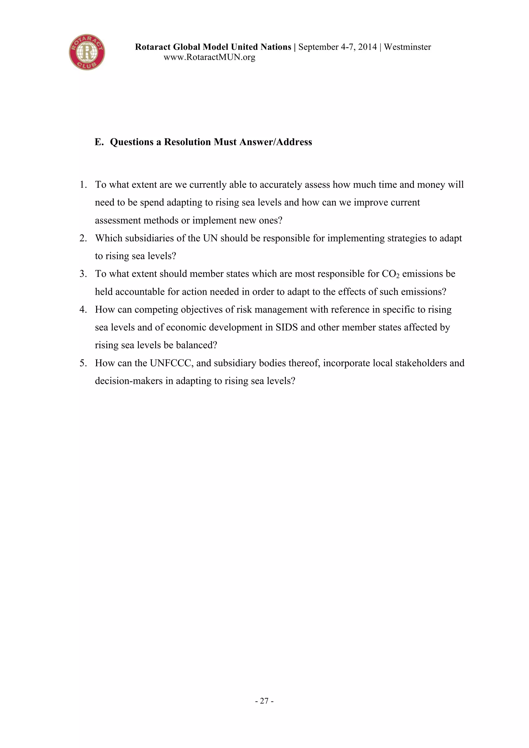 Rotaract Global Model United Nations | September 4-7, 2014 | Westminster 
www.RotaractMUN.org 
E. Questions a Resolution Must Answer/Address 
1. To what extent are we currently able to accurately assess how much time and money will 
need to be spend adapting to rising sea levels and how can we improve current 
assessment methods or implement new ones? 
2. Which subsidiaries of the UN should be responsible for implementing strategies to adapt 
- 27 - 
to rising sea levels? 
3. To what extent should member states which are most responsible for CO2 emissions be 
held accountable for action needed in order to adapt to the effects of such emissions? 
4. How can competing objectives of risk management with reference in specific to rising 
sea levels and of economic development in SIDS and other member states affected by 
rising sea levels be balanced? 
5. How can the UNFCCC, and subsidiary bodies thereof, incorporate local stakeholders and 
decision-makers in adapting to rising sea levels? 
 