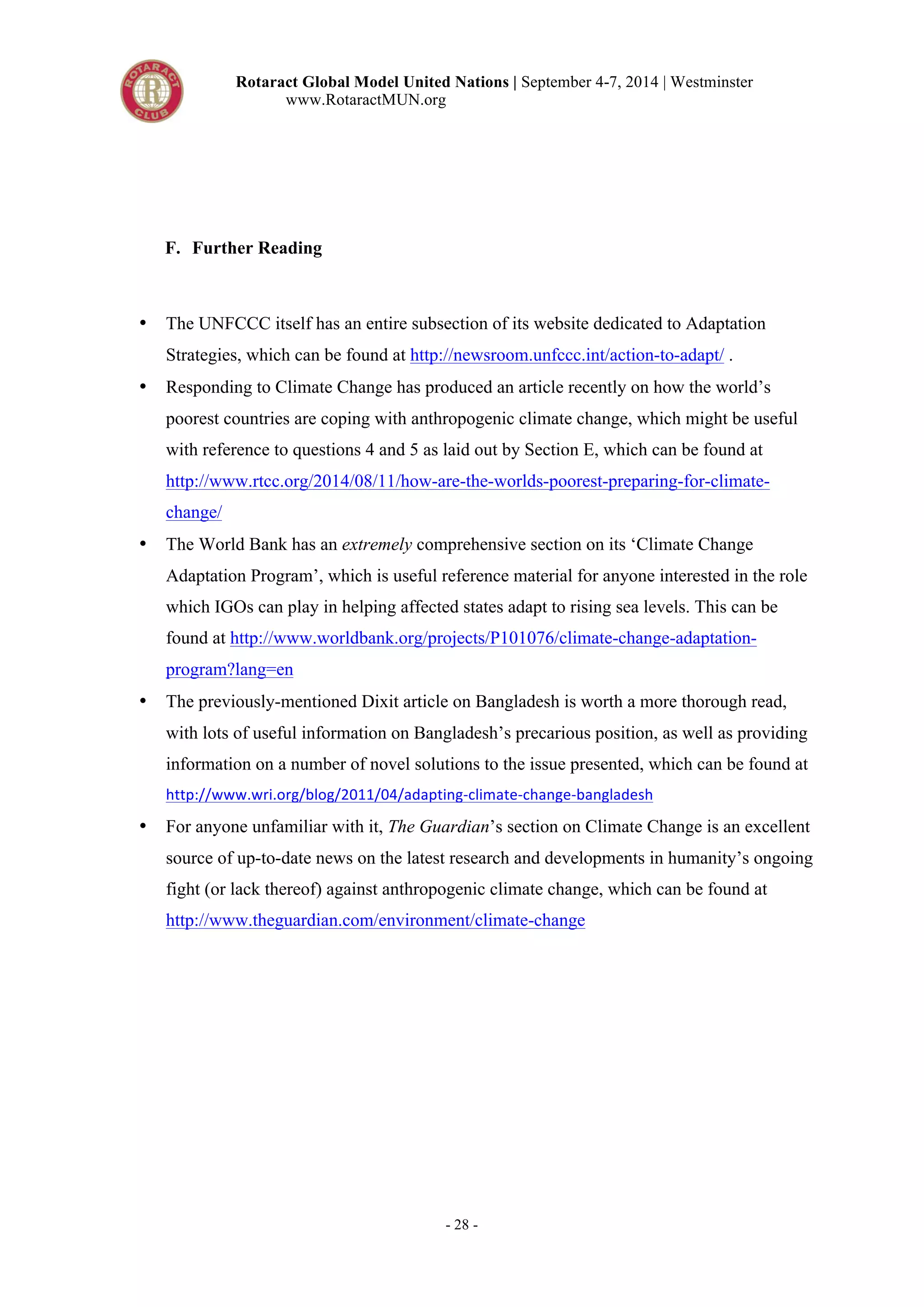 Rotaract Global Model United Nations | September 4-7, 2014 | Westminster 
www.RotaractMUN.org 
- 28 - 
F. Further Reading 
• The UNFCCC itself has an entire subsection of its website dedicated to Adaptation 
Strategies, which can be found at http://newsroom.unfccc.int/action-to-adapt/ . 
• Responding to Climate Change has produced an article recently on how the world’s 
poorest countries are coping with anthropogenic climate change, which might be useful 
with reference to questions 4 and 5 as laid out by Section E, which can be found at 
http://www.rtcc.org/2014/08/11/how-are-the-worlds-poorest-preparing-for-climate-change/ 
• The World Bank has an extremely comprehensive section on its ‘Climate Change 
Adaptation Program’, which is useful reference material for anyone interested in the role 
which IGOs can play in helping affected states adapt to rising sea levels. This can be 
found at http://www.worldbank.org/projects/P101076/climate-change-adaptation-program? 
lang=en 
• The previously-mentioned Dixit article on Bangladesh is worth a more thorough read, 
with lots of useful information on Bangladesh’s precarious position, as well as providing 
information on a number of novel solutions to the issue presented, which can be found at 
http://www.wri.org/blog/2011/04/adapting5climate5change5bangladesh: 
• For anyone unfamiliar with it, The Guardian’s section on Climate Change is an excellent 
source of up-to-date news on the latest research and developments in humanity’s ongoing 
fight (or lack thereof) against anthropogenic climate change, which can be found at 
http://www.theguardian.com/environment/climate-change 
