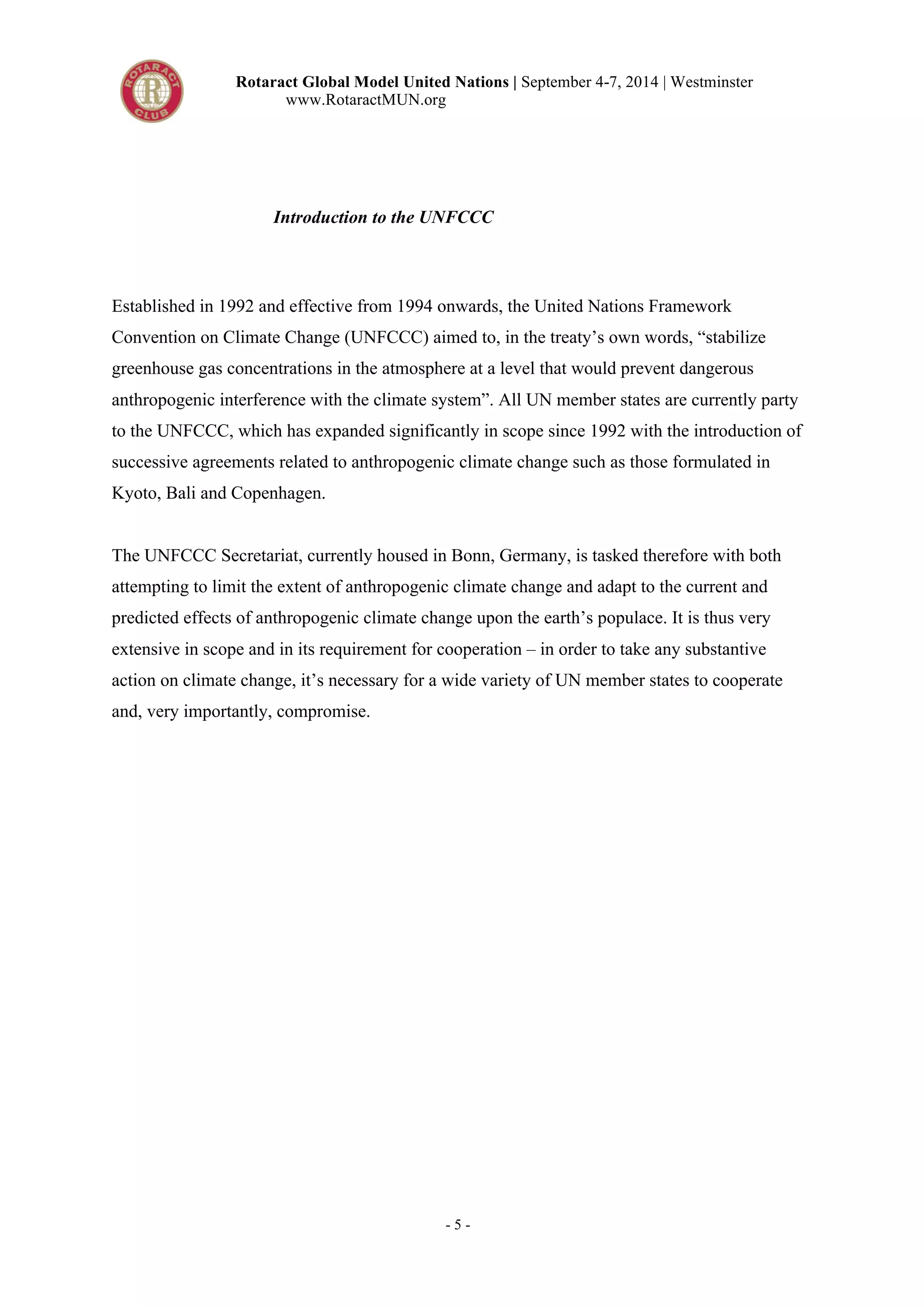 Rotaract Global Model United Nations | September 4-7, 2014 | Westminster 
www.RotaractMUN.org 
Introduction to the UNFCCC 
Established in 1992 and effective from 1994 onwards, the United Nations Framework 
Convention on Climate Change (UNFCCC) aimed to, in the treaty’s own words, “stabilize 
greenhouse gas concentrations in the atmosphere at a level that would prevent dangerous 
anthropogenic interference with the climate system”. All UN member states are currently party 
to the UNFCCC, which has expanded significantly in scope since 1992 with the introduction of 
successive agreements related to anthropogenic climate change such as those formulated in 
Kyoto, Bali and Copenhagen. 
The UNFCCC Secretariat, currently housed in Bonn, Germany, is tasked therefore with both 
attempting to limit the extent of anthropogenic climate change and adapt to the current and 
predicted effects of anthropogenic climate change upon the earth’s populace. It is thus very 
extensive in scope and in its requirement for cooperation – in order to take any substantive 
action on climate change, it’s necessary for a wide variety of UN member states to cooperate 
and, very importantly, compromise. 
- 5 - 
 