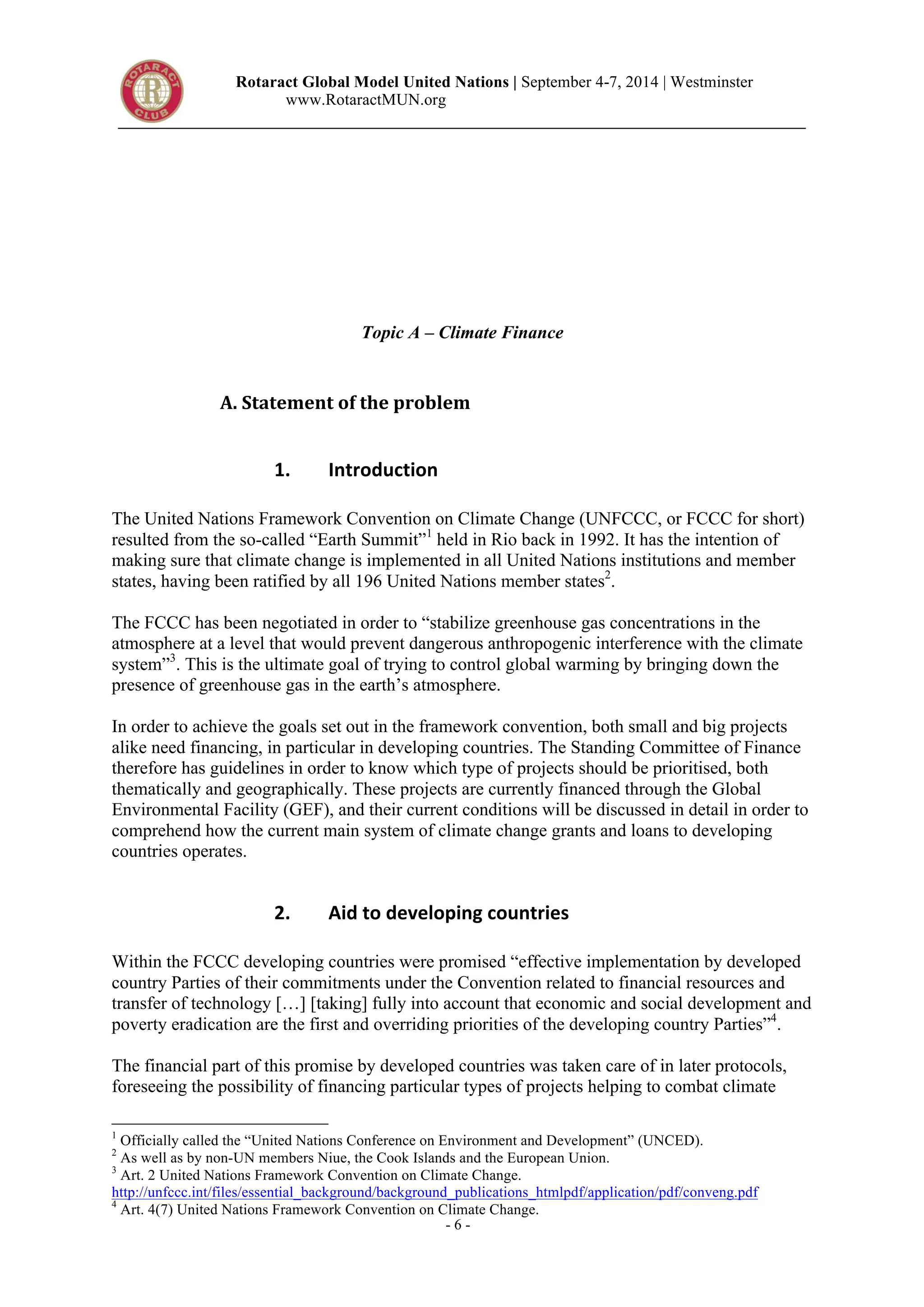 Rotaract Global Model United Nations | September 4-7, 2014 | Westminster 
www.RotaractMUN.org 
Topic A – Climate Finance 
A.#Statement#of#the#problem# 
- 6 - 
1. Introduction, 
The United Nations Framework Convention on Climate Change (UNFCCC, or FCCC for short) 
resulted from the so-called “Earth Summit”1 held in Rio back in 1992. It has the intention of 
making sure that climate change is implemented in all United Nations institutions and member 
states, having been ratified by all 196 United Nations member states2. 
The FCCC has been negotiated in order to “stabilize greenhouse gas concentrations in the 
atmosphere at a level that would prevent dangerous anthropogenic interference with the climate 
system”3. This is the ultimate goal of trying to control global warming by bringing down the 
presence of greenhouse gas in the earth’s atmosphere. 
In order to achieve the goals set out in the framework convention, both small and big projects 
alike need financing, in particular in developing countries. The Standing Committee of Finance 
therefore has guidelines in order to know which type of projects should be prioritised, both 
thematically and geographically. These projects are currently financed through the Global 
Environmental Facility (GEF), and their current conditions will be discussed in detail in order to 
comprehend how the current main system of climate change grants and loans to developing 
countries operates. 
2. Aid,to,developing,countries, 
Within the FCCC developing countries were promised “effective implementation by developed 
country Parties of their commitments under the Convention related to financial resources and 
transfer of technology […] [taking] fully into account that economic and social development and 
poverty eradication are the first and overriding priorities of the developing country Parties”4. 
The financial part of this promise by developed countries was taken care of in later protocols, 
foreseeing the possibility of financing particular types of projects helping to combat climate 
1 Officially called the “United Nations Conference on Environment and Development” (UNCED). 
2 As well as by non-UN members Niue, the Cook Islands and the European Union. 
3 Art. 2 United Nations Framework Convention on Climate Change. 
http://unfccc.int/files/essential_background/background_publications_htmlpdf/application/pdf/conveng.pdf 
4 Art. 4(7) United Nations Framework Convention on Climate Change. 
 