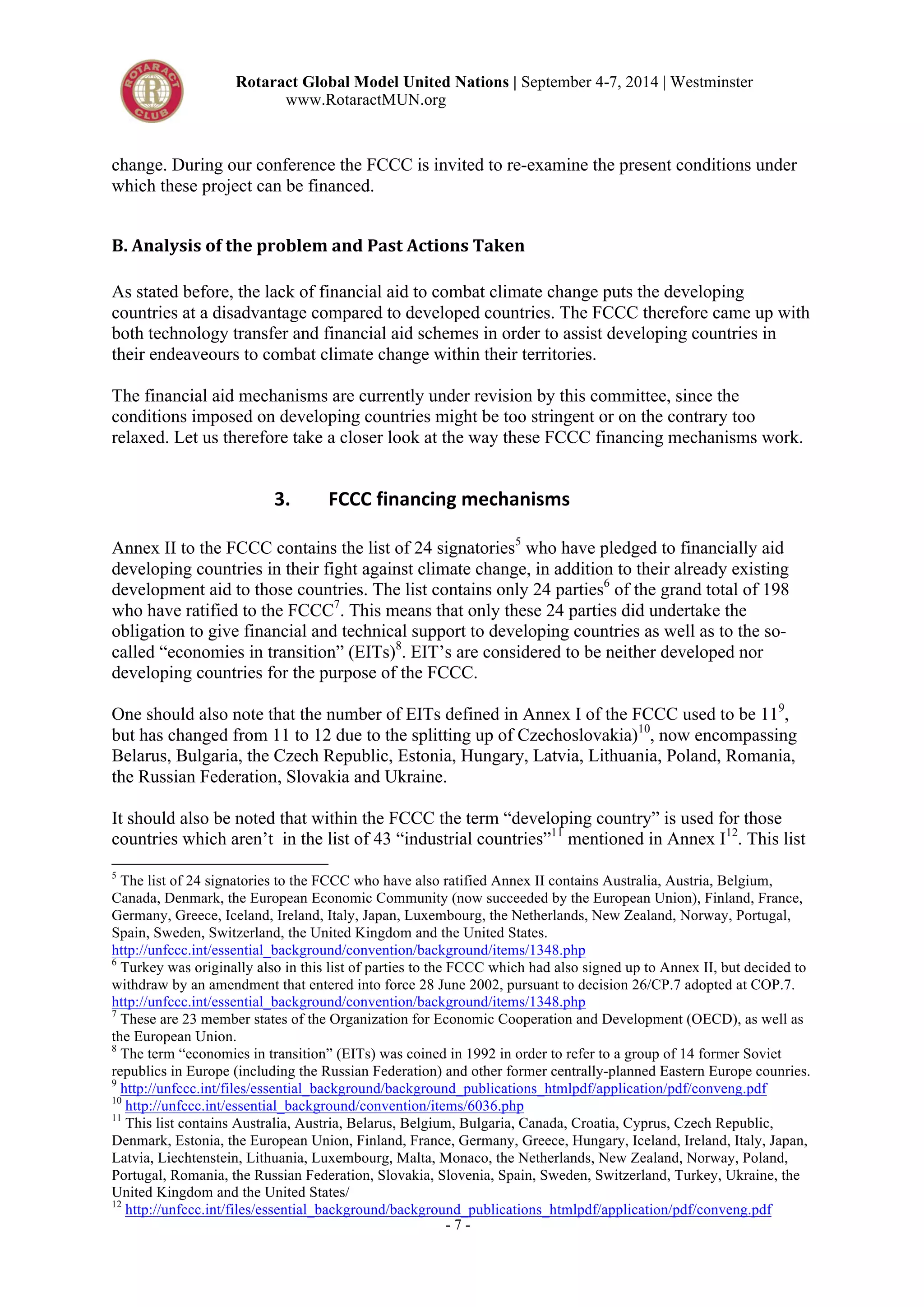Rotaract Global Model United Nations | September 4-7, 2014 | Westminster 
www.RotaractMUN.org 
change. During our conference the FCCC is invited to re-examine the present conditions under 
which these project can be financed. 
B.#Analysis#of#the#problem#and#Past#Actions#Taken# 
As stated before, the lack of financial aid to combat climate change puts the developing 
countries at a disadvantage compared to developed countries. The FCCC therefore came up with 
both technology transfer and financial aid schemes in order to assist developing countries in 
their endeaveours to combat climate change within their territories. 
The financial aid mechanisms are currently under revision by this committee, since the 
conditions imposed on developing countries might be too stringent or on the contrary too 
relaxed. Let us therefore take a closer look at the way these FCCC financing mechanisms work. 
3. FCCC,financing,mechanisms, 
Annex II to the FCCC contains the list of 24 signatories5 who have pledged to financially aid 
developing countries in their fight against climate change, in addition to their already existing 
development aid to those countries. The list contains only 24 parties6 of the grand total of 198 
who have ratified to the FCCC7. This means that only these 24 parties did undertake the 
obligation to give financial and technical support to developing countries as well as to the so-called 
“economies in transition” (EITs)8. EIT’s are considered to be neither developed nor 
developing countries for the purpose of the FCCC. 
One should also note that the number of EITs defined in Annex I of the FCCC used to be 119, 
but has changed from 11 to 12 due to the splitting up of Czechoslovakia)10, now encompassing 
Belarus, Bulgaria, the Czech Republic, Estonia, Hungary, Latvia, Lithuania, Poland, Romania, 
the Russian Federation, Slovakia and Ukraine. 
It should also be noted that within the FCCC the term “developing country” is used for those 
countries which aren’t in the list of 43 “industrial countries”11 mentioned in Annex I12. This list 
5 The list of 24 signatories to the FCCC who have also ratified Annex II contains Australia, Austria, Belgium, 
Canada, Denmark, the European Economic Community (now succeeded by the European Union), Finland, France, 
Germany, Greece, Iceland, Ireland, Italy, Japan, Luxembourg, the Netherlands, New Zealand, Norway, Portugal, 
Spain, Sweden, Switzerland, the United Kingdom and the United States. 
http://unfccc.int/essential_background/convention/background/items/1348.php 
6 Turkey was originally also in this list of parties to the FCCC which had also signed up to Annex II, but decided to 
withdraw by an amendment that entered into force 28 June 2002, pursuant to decision 26/CP.7 adopted at COP.7. 
http://unfccc.int/essential_background/convention/background/items/1348.php 
7 These are 23 member states of the Organization for Economic Cooperation and Development (OECD), as well as 
the European Union. 
8 The term “economies in transition” (EITs) was coined in 1992 in order to refer to a group of 14 former Soviet 
republics in Europe (including the Russian Federation) and other former centrally-planned Eastern Europe counries. 
9 http://unfccc.int/files/essential_background/background_publications_htmlpdf/application/pdf/conveng.pdf 
10 http://unfccc.int/essential_background/convention/items/6036.php 
11 This list contains Australia, Austria, Belarus, Belgium, Bulgaria, Canada, Croatia, Cyprus, Czech Republic, 
Denmark, Estonia, the European Union, Finland, France, Germany, Greece, Hungary, Iceland, Ireland, Italy, Japan, 
Latvia, Liechtenstein, Lithuania, Luxembourg, Malta, Monaco, the Netherlands, New Zealand, Norway, Poland, 
Portugal, Romania, the Russian Federation, Slovakia, Slovenia, Spain, Sweden, Switzerland, Turkey, Ukraine, the 
United Kingdom and the United States/ 
12 http://unfccc.int/files/essential_background/background_publications_htmlpdf/application/pdf/conveng.pdf 
- 7 - 
 