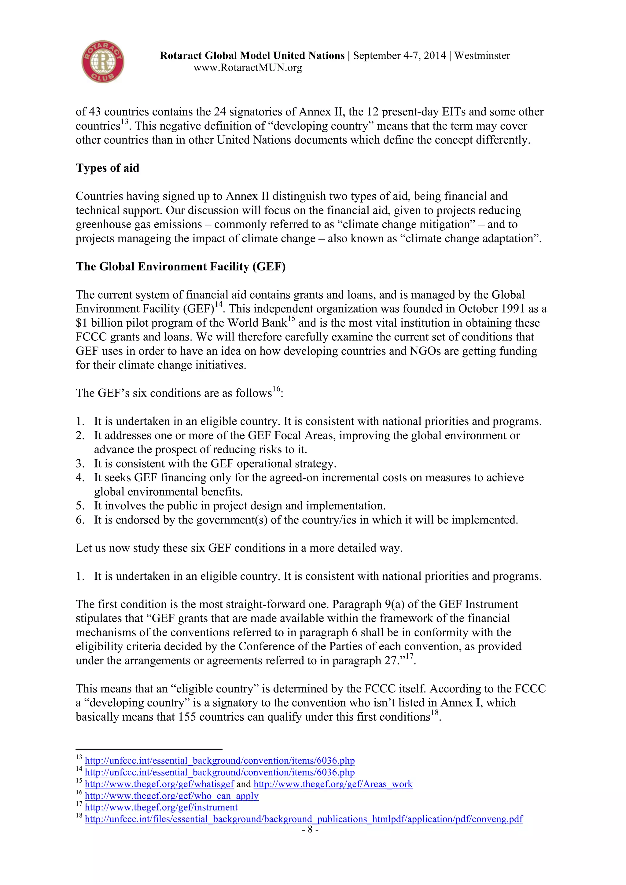 Rotaract Global Model United Nations | September 4-7, 2014 | Westminster 
www.RotaractMUN.org 
of 43 countries contains the 24 signatories of Annex II, the 12 present-day EITs and some other 
countries13. This negative definition of “developing country” means that the term may cover 
other countries than in other United Nations documents which define the concept differently. 
Types of aid 
Countries having signed up to Annex II distinguish two types of aid, being financial and 
technical support. Our discussion will focus on the financial aid, given to projects reducing 
greenhouse gas emissions – commonly referred to as “climate change mitigation” – and to 
projects manageing the impact of climate change – also known as “climate change adaptation”. 
The Global Environment Facility (GEF) 
The current system of financial aid contains grants and loans, and is managed by the Global 
Environment Facility (GEF)14. This independent organization was founded in October 1991 as a 
$1 billion pilot program of the World Bank15 and is the most vital institution in obtaining these 
FCCC grants and loans. We will therefore carefully examine the current set of conditions that 
GEF uses in order to have an idea on how developing countries and NGOs are getting funding 
for their climate change initiatives. 
The GEF’s six conditions are as follows16: 
1. It is undertaken in an eligible country. It is consistent with national priorities and programs. 
2. It addresses one or more of the GEF Focal Areas, improving the global environment or 
advance the prospect of reducing risks to it. 
3. It is consistent with the GEF operational strategy. 
4. It seeks GEF financing only for the agreed-on incremental costs on measures to achieve 
- 8 - 
global environmental benefits. 
5. It involves the public in project design and implementation. 
6. It is endorsed by the government(s) of the country/ies in which it will be implemented. 
Let us now study these six GEF conditions in a more detailed way. 
1. It is undertaken in an eligible country. It is consistent with national priorities and programs. 
The first condition is the most straight-forward one. Paragraph 9(a) of the GEF Instrument 
stipulates that “GEF grants that are made available within the framework of the financial 
mechanisms of the conventions referred to in paragraph 6 shall be in conformity with the 
eligibility criteria decided by the Conference of the Parties of each convention, as provided 
under the arrangements or agreements referred to in paragraph 27.”17. 
This means that an “eligible country” is determined by the FCCC itself. According to the FCCC 
a “developing country” is a signatory to the convention who isn’t listed in Annex I, which 
basically means that 155 countries can qualify under this first conditions18. 
13 http://unfccc.int/essential_background/convention/items/6036.php 
14 http://unfccc.int/essential_background/convention/items/6036.php 
15 http://www.thegef.org/gef/whatisgef and http://www.thegef.org/gef/Areas_work 
16 http://www.thegef.org/gef/who_can_apply 
17 http://www.thegef.org/gef/instrument 
18 http://unfccc.int/files/essential_background/background_publications_htmlpdf/application/pdf/conveng.pdf 
 