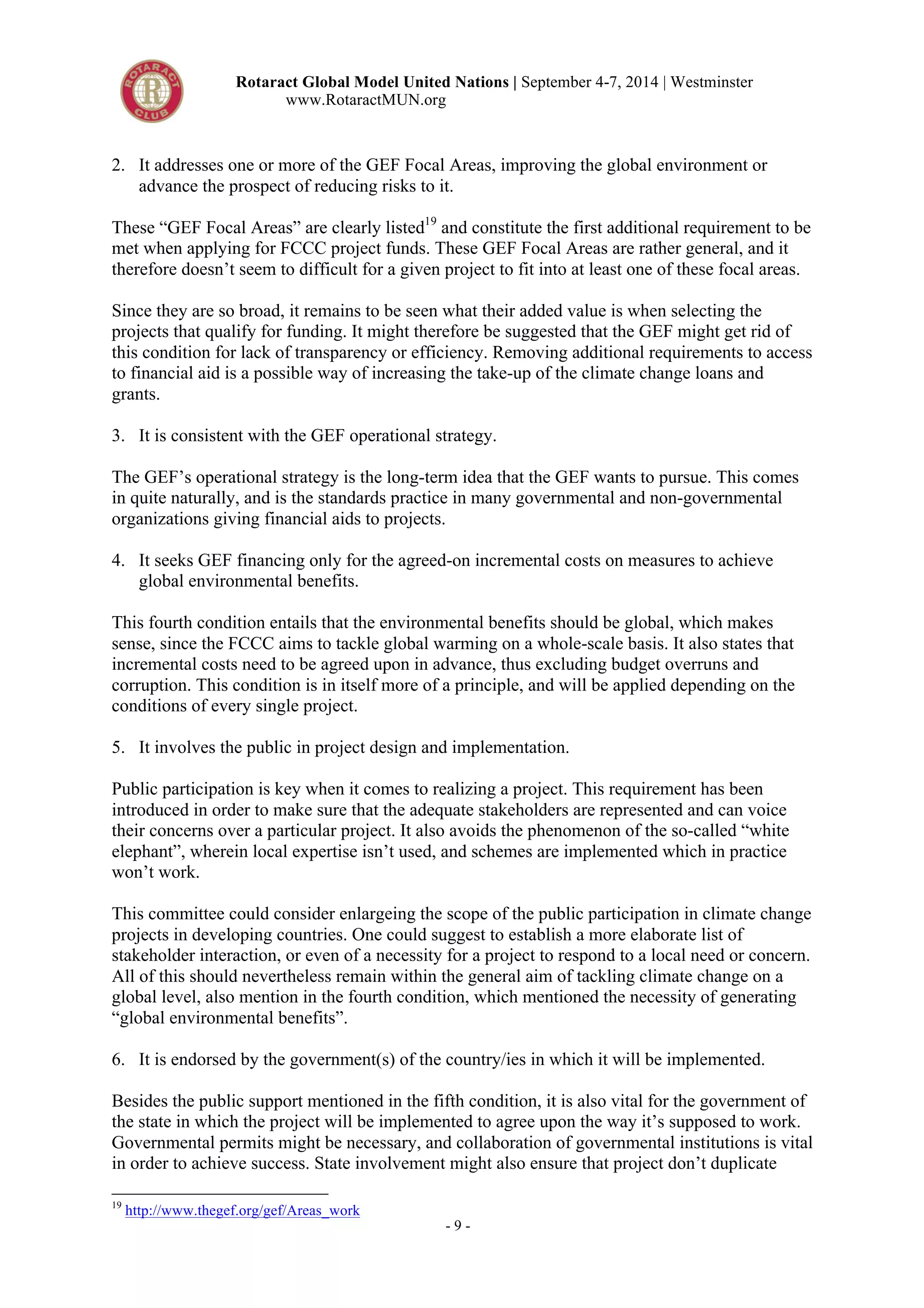 Rotaract Global Model United Nations | September 4-7, 2014 | Westminster 
www.RotaractMUN.org 
2. It addresses one or more of the GEF Focal Areas, improving the global environment or 
advance the prospect of reducing risks to it. 
These “GEF Focal Areas” are clearly listed19 and constitute the first additional requirement to be 
met when applying for FCCC project funds. These GEF Focal Areas are rather general, and it 
therefore doesn’t seem to difficult for a given project to fit into at least one of these focal areas. 
Since they are so broad, it remains to be seen what their added value is when selecting the 
projects that qualify for funding. It might therefore be suggested that the GEF might get rid of 
this condition for lack of transparency or efficiency. Removing additional requirements to access 
to financial aid is a possible way of increasing the take-up of the climate change loans and 
grants. 
3. It is consistent with the GEF operational strategy. 
The GEF’s operational strategy is the long-term idea that the GEF wants to pursue. This comes 
in quite naturally, and is the standards practice in many governmental and non-governmental 
organizations giving financial aids to projects. 
4. It seeks GEF financing only for the agreed-on incremental costs on measures to achieve 
- 9 - 
global environmental benefits. 
This fourth condition entails that the environmental benefits should be global, which makes 
sense, since the FCCC aims to tackle global warming on a whole-scale basis. It also states that 
incremental costs need to be agreed upon in advance, thus excluding budget overruns and 
corruption. This condition is in itself more of a principle, and will be applied depending on the 
conditions of every single project. 
5. It involves the public in project design and implementation. 
Public participation is key when it comes to realizing a project. This requirement has been 
introduced in order to make sure that the adequate stakeholders are represented and can voice 
their concerns over a particular project. It also avoids the phenomenon of the so-called “white 
elephant”, wherein local expertise isn’t used, and schemes are implemented which in practice 
won’t work. 
This committee could consider enlargeing the scope of the public participation in climate change 
projects in developing countries. One could suggest to establish a more elaborate list of 
stakeholder interaction, or even of a necessity for a project to respond to a local need or concern. 
All of this should nevertheless remain within the general aim of tackling climate change on a 
global level, also mention in the fourth condition, which mentioned the necessity of generating 
“global environmental benefits”. 
6. It is endorsed by the government(s) of the country/ies in which it will be implemented. 
Besides the public support mentioned in the fifth condition, it is also vital for the government of 
the state in which the project will be implemented to agree upon the way it’s supposed to work. 
Governmental permits might be necessary, and collaboration of governmental institutions is vital 
in order to achieve success. State involvement might also ensure that project don’t duplicate 
19 http://www.thegef.org/gef/Areas_work 
 