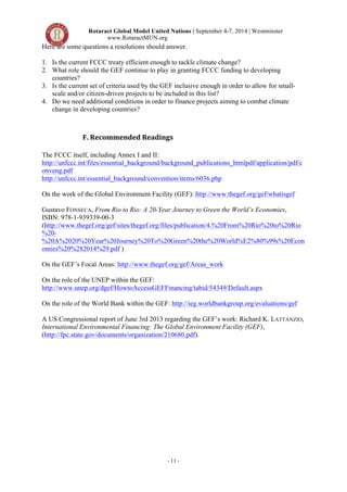 Rotaract Global Model United Nations | September 4-7, 2014 | Westminster 
www.RotaractMUN.org 
Here are some questions a resolutions should answer. 
1. Is the current FCCC treaty efficient enough to tackle climate change? 
2. What role should the GEF continue to play in granting FCCC funding to developing 
- 11 - 
countries? 
3. Is the current set of criteria used by the GEF inclusive enough in order to allow for small-scale 
and/or citizen-driven projects to be included in this list? 
4. Do we need additional conditions in order to finance projects aiming to combat climate 
change in developing countries? 
F.#Recommended#Readings# 
The FCCC itself, including Annex I and II: 
http://unfccc.int/files/essential_background/background_publications_htmlpdf/application/pdf/c 
onveng.pdf 
http://unfccc.int/essential_background/convention/items/6036.php 
On the work of the Global Environment Facility (GEF): http://www.thegef.org/gef/whatisgef 
Gustavo FONSECA, From Rio to Rio: A 20-Year Journey to Green the World’s Economies, 
ISBN: 978-1-939339-00-3 
(http://www.thegef.org/gef/sites/thegef.org/files/publication/4.%20From%20Rio%20to%20Rio 
%20- 
%20A%2020%20Year%20Journey%20To%20Green%20the%20World%E2%80%99s%20Econ 
omies%20%282014%29.pdf ) 
On the GEF’s Focal Areas: http://www.thegef.org/gef/Areas_work 
On the role of the UNEP within the GEF: 
http://www.unep.org/dgef/HowtoAccessGEFFinancing/tabid/54349/Default.aspx 
On the role of the World Bank within the GEF: http://ieg.worldbankgroup.org/evaluations/gef 
A US Congressional report of June 3rd 2013 regarding the GEF’s work: Richard K. LATTANZIO, 
International Environmental Financing: The Global Environment Facility (GEF), 
(http://fpc.state.gov/documents/organization/210680.pdf). 
 