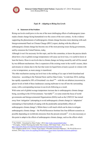 Rotaract Global Model United Nations | September 4-7, 2014 | Westminster 
www.RotaractMUN.org 
Topic B – Adapting to Rising Sea Levels 
- 12 - 
A. Statement,of,the,Problem, 
Rising sea levels could prove to be one of the most challenging effects of anthropogenic (man-made) 
climate change facing humankind over the course of the next century. As the evidence 
supporting the phenomenon of anthropogenic climate change becomes more damning with each 
Intergovernmental Panel on Climate Change (IPCC) report, dealing with the effects of 
anthropogenic climate change has become one of the most pressing issues facing governments, 
and by extension the United Nations, today. 
Although it won’t be necessary for this topic, and for this committee, to know the precise details 
about how a rise in global average temperatures will cause sea level rises, it is useful to know at 
least the basics. Rises in sea levels due to climate change are being caused by and will be caused 
by two different mechanisms. One is expansion of the existing water in the world’s oceans, lakes 
and streams in volume due to the fact that water (in liquid form at least) expands in volume with 
a rise in temperature, as more energy is transferred. 
The other mechanism causing sea level rises is the melting of ice caps in both Greenland and 
Antarctica – according to the National Snow and Ice Data Center, “in mid-June 2014, melting 
has rapidly expanded to 30% of Greenland’s ice sheet”20 – with this net ablation (recession) in 
glacier levels in both of these landmasses causing meltwater to run off into the surrounding 
ocean, with a corresponding increase in sea levels following as a result. 
With some sort of global average temperature increase due to anthropogenic climate change 
being, according to the US Government, “inevitable”21, to some extent the focus of world 
governments and Intergovernmental Organisations (IGOs) such as the UNFCCC has turned 
away from ‘mitigation’ (attempting to avoid anthropogenic climate change) to ‘adaptation’ 
(attempting to find methods of coping with the predictable and probably effects of 
anthropogenic climate change’). Whilst there is still much which can be done to mitigate 
anthropogenic climate change – the World Resources Institute lists four different scenarios as 
possible depending on worldwide emissions from the present onwards22 - it is also necessary at 
this point to adapt to the effects of anthropogenic climate change, such as the effects which 
20 The NSIDC, ‘Greenland Ice Sheet Today’, 2014, http://nsidc.org/greenland-today/ 
21 R Longley, ‘Global Warming Inevitable This Century, NSF Study Finds’, About News, 2007, 
http://usgovinfo.about.com/od/technologyandresearch/a/climatetochange.htm 
22CF Tompkins and K Levin, ‘Choose Your Future: 4 Possible Emissions Pathways’, The World Resources 
Institute, 2014, http://www.wri.org/blog/2014/08/choose-your-future-4-possible-emissions-pathways 
 