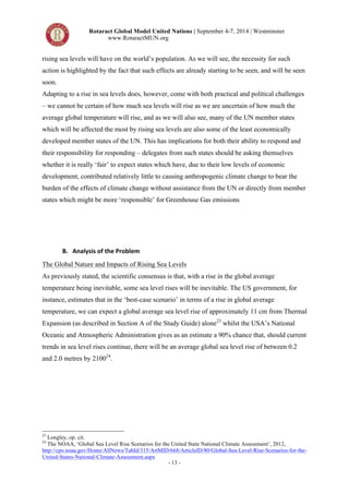 Rotaract Global Model United Nations | September 4-7, 2014 | Westminster 
www.RotaractMUN.org 
rising sea levels will have on the world’s population. As we will see, the necessity for such 
action is highlighted by the fact that such effects are already starting to be seen, and will be seen 
soon. 
Adapting to a rise in sea levels does, however, come with both practical and political challenges 
– we cannot be certain of how much sea levels will rise as we are uncertain of how much the 
average global temperature will rise, and as we will also see, many of the UN member states 
which will be affected the most by rising sea levels are also some of the least economically 
developed member states of the UN. This has implications for both their ability to respond and 
their responsibility for responding – delegates from such states should be asking themselves 
whether it is really ‘fair’ to expect states which have, due to their low levels of economic 
development, contributed relatively little to causing anthropogenic climate change to bear the 
burden of the effects of climate change without assistance from the UN or directly from member 
states which might be more ‘responsible’ for Greenhouse Gas emissions 
- 13 - 
B. Analysis,of,the,Problem, 
The Global Nature and Impacts of Rising Sea Levels 
As previously stated, the scientific consensus is that, with a rise in the global average 
temperature being inevitable, some sea level rises will be inevitable. The US government, for 
instance, estimates that in the ‘best-case scenario’ in terms of a rise in global average 
temperature, we can expect a global average sea level rise of approximately 11 cm from Thermal 
Expansion (as described in Section A of the Study Guide) alone23 whilst the USA’s National 
Oceanic and Atmospheric Administration gives as an estimate a 90% chance that, should current 
trends in sea level rises continue, there will be an average global sea level rise of between 0.2 
and 2.0 metres by 210024. 
23 Longley, op. cit. 
24 The NOAA, ‘Global Sea Level Rise Scenarios for the United State National Climate Assessment’, 2012, 
http://cpo.noaa.gov/Home/AllNews/TabId/315/ArtMID/668/ArticleID/80/Global-Sea-Level-Rise-Scenarios-for-the- 
United-States-National-Climate-Assessment.aspx 
 