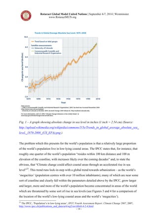 Rotaract Global Model United Nations | September 4-7, 2014 | Westminster 
www.RotaractMUN.org 
Fig. 1 – A graph showing absolute change in sea level in inches (1 inch = 2.54 cm) (Source: 
http://upload.wikimedia.org/wikipedia/commons/5/5e/Trends_in_global_average_absolute_sea_ 
level,_1870-2008_(US_EPA).png ) 
The problem which this presents for the world’s population is that a relatively large proportion 
of the world’s population live in low-lying coastal areas. The IPCC states that, for instance, that 
roughly one quarter of the world’s population “resides within 100 km distance and 100 m 
elevation of the coastline, with increases likely over the coming decades” and, to state the 
obvious, that “Climate change could affect coastal areas through an accelerated rise in sea 
level”25. This trend runs lock-in-step with a global trend towards urbanization – as the world’s 
‘megacities’ (population centres with over 10 million inhabitants), many of which are near some 
sort of coastline and clearly fall within the parameters detailed above by the IPCC, grow larger 
and larger, more and more of the world’s population become concentrated in areas of the world 
which are threatened by some sort of rise in sea levels (see Figures 3 and 4 for a comparison of 
the location of the world’s low-lying coastal areas and the world’s ‘megacities’). 
25 The IPCC, ‘Population’s in low-lying areas’, IPCC Fourth Assessment Report: Climate Change 2007, 2007, 
http://www.ipcc.ch/publications_and_data/ar4/wg2/en/ch8s8-4-2-4.html 
- 14 - 
 