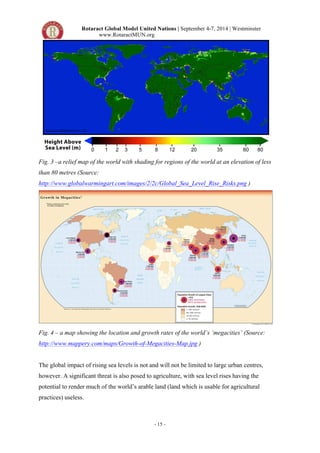 Rotaract Global Model United Nations | September 4-7, 2014 | Westminster 
www.RotaractMUN.org 
Fig. 3 –a relief map of the world with shading for regions of the world at an elevation of less 
than 80 metres (Source: 
http://www.globalwarmingart.com/images/2/2c/Global_Sea_Level_Rise_Risks.png ) 
Fig. 4 – a map showing the location and growth rates of the world’s ‘megacities’ (Source: 
http://www.mappery.com/maps/Growth-of-Megacities-Map.jpg ) 
The global impact of rising sea levels is not and will not be limited to large urban centres, 
however. A significant threat is also posed to agriculture, with sea level rises having the 
potential to render much of the world’s arable land (land which is usable for agricultural 
practices) useless. 
- 15 - 
 