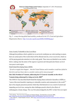 Rotaract Global Model United Nations | September 4-7, 2014 | Westminster 
www.RotaractMUN.org 
Fig. 5 – a map showing global land usability, produced by the UN’s Food and Agriculture 
Organisation (Source: http://www.fao.org/docrep/u8480e/U8480E4g.jpg ) 
Areas Acutely Vulnerable to Sea Level Rises 
Although the problems which a global rise in sea levels would pose are wide-reaching in nature, 
there are certain parts of the world which will be affected more by a rise in sea levels, which we 
will be paying particular attention to in this study guide. These areas are detailed in case studies 
below, making clear the nature of the regions in question and what particular threats sea level 
rises pose to each region. 
Small Island Developing States (SIDS) 
“If such as tragedy does happen… then the United Nations and its members would have failed in 
their first and most basic duty to a member nation and its innocent people” 
Iolu Abil, President of Vanuatu, addressing the UN General Assembly on the risk of 
Vanuatu being submerged by rising sea levels, 200926 
The UNFCCC has described Small Island Developing States (referred to hereafter as SIDS) as 
“some of the most beautiful, inspiring yet vulnerable countries and communities in the world”27 
due to the uniquely precarious position which they find themselves in as a result of current and 
impending sea level rises, among the other challenges posed to them by the effects of 
anthropogenic climate change. This was first acknowledged by the IPCC in their first ever report 
26 B Lomborg, ‘The View from Vanuatu on Climate Change’, The Wall Street Journal, 2009, 
http://online.wsj.com/news/articles/SB10001424052748704500604574481841335221698 
27 The UNFCCC, ‘Small Islands in Focus’, 2014, http://newsroom.unfccc.int/unfccc-newsroom/sids-conference-samoa- 
- 16 - 
new/ 
 
