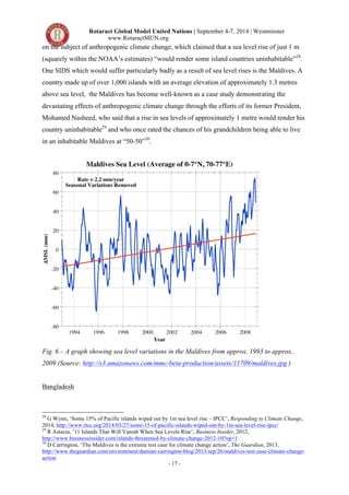 Rotaract Global Model United Nations | September 4-7, 2014 | Westminster 
www.RotaractMUN.org 
on the subject of anthropogenic climate change, which claimed that a sea level rise of just 1 m 
(squarely within the NOAA’s estimates) “would render some island countries uninhabitable”28. 
One SIDS which would suffer particularly badly as a result of sea level rises is the Maldives. A 
country made up of over 1,000 islands with an average elevation of approximately 1.3 metres 
above sea level, the Maldives has become well-known as a case study demonstrating the 
devastating effects of anthropogenic climate change through the efforts of its former President, 
Mohamed Nasheed, who said that a rise in sea levels of approximately 1 metre would render his 
country uninhabitable29 and who once rated the chances of his grandchildren being able to live 
in an inhabitable Maldives at “50-50”30. 
Fig. 6 – A graph showing sea level variations in the Maldives from approx. 1993 to approx.. 
2009 (Source: http://s3.amazonaws.com/mmc-beta-production/assets/11709/maldives.jpg ) 
- 17 - 
Bangladesh 
28 G Wynn, ‘Some 15% of Pacific islands wiped out by 1m sea level rise – IPCC’, Responding to Climate Change, 
2014, http://www.rtcc.org/2014/03/27/some-15-of-pacific-islands-wiped-out-by-1m-sea-level-rise-ipcc/ 
29 R Astaiza, ’11 Islands That Will Vanish When Sea Levels Rise’, Business Insider, 2012, 
http://www.businessinsider.com/islands-threatened-by-climate-change-2012-10?op=1 
30 D Carrington, ‘The Maldives is the extreme test case for climate change action’, The Guardian, 2013, 
http://www.theguardian.com/environment/damian-carrington-blog/2013/sep/26/maldives-test-case-climate-change-action 
 