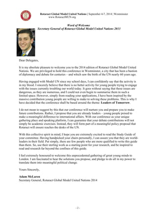 Rotaract Global Model United Nations | September 4-7, 2014 | Westminster 
www.RotaractMUN.org 
Word of Welcome 
Secretary General of Rotaract Global Model United Nations 2013 
Dear Delegates, 
It is my absolute pleasure to welcome you to the 2014 edition of Rotaract Global Model United 
Nations. We are privileged to hold this conference in Westminster, a city that has been a bastion 
of diplomacy and debate for centuries – and which saw the birth of the UN nearly 60 years ago. 
Having engaged with Model UN since my school days, I can confidently say that the activity is 
in my blood. I sincerely believe that there is no better activity for young people trying to engage 
with the issues currently troubling our world today. It goes without saying that these issues are 
dangerous, as they are numerous, and I could not even begin to summarise them in such a 
limited space. However, simply from reading your applications, I have been inspired by the 
massive contribution young people are willing to make to solving these problems. This is why I 
have decided that the conference shall be based around the theme: Leaders of Tomorrow. 
I do not mean to suggest by this that our conference will nurture you and prepare you to make 
future contributions. Rather, I propose that you are already leaders – young people poised to 
make a meaningful difference to international affairs. With our conference as your unique 
gathering place and speaking platform, I can guarantee that your debate contributions will not 
simply be academic exercises. Instead, they will form part of a meaningful policy proposal that 
Rotaract will ensure reaches the desks of the UN. 
With this collective spirit in mind, I hope you are extremely excited to read the Study Guide of 
your committee. Having handpicked your chairs personally, I can assure you that they are world-leaders 
in their field. Put simply, there are few people who are more qualified to write this guide 
than them. So, use their sterling work as a starting point for your research, and be inspired to 
read and research far beyond the confines of this guide. 
I feel extremely honoured to welcome this unprecedented gathering of great young minds to 
London. I am fascinated to hear the solutions you propose, and pledge to do all in my power to 
translate them into meaningful political change. 
Yours Sincerely, 
Adam McLaren 
Secretary General, Rotaract Global Model United Nations 2014 
- 2 - 
 