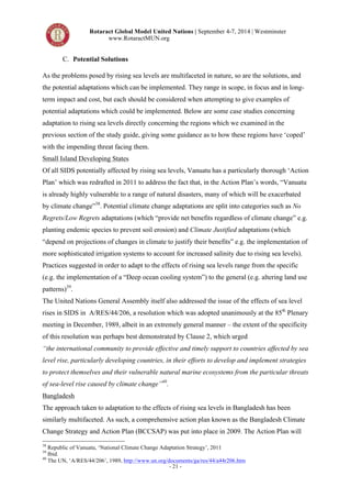 Rotaract Global Model United Nations | September 4-7, 2014 | Westminster 
www.RotaractMUN.org 
- 21 - 
C. Potential Solutions 
As the problems posed by rising sea levels are multifaceted in nature, so are the solutions, and 
the potential adaptations which can be implemented. They range in scope, in focus and in long-term 
impact and cost, but each should be considered when attempting to give examples of 
potential adaptations which could be implemented. Below are some case studies concerning 
adaptation to rising sea levels directly concerning the regions which we examined in the 
previous section of the study guide, giving some guidance as to how these regions have ‘coped’ 
with the impending threat facing them. 
Small Island Developing States 
Of all SIDS potentially affected by rising sea levels, Vanuatu has a particularly thorough ‘Action 
Plan’ which was redrafted in 2011 to address the fact that, in the Action Plan’s words, “Vanuatu 
is already highly vulnerable to a range of natural disasters, many of which will be exacerbated 
by climate change”38. Potential climate change adaptations are split into categories such as No 
Regrets/Low Regrets adaptations (which “provide net benefits regardless of climate change” e.g. 
planting endemic species to prevent soil erosion) and Climate Justified adaptations (which 
“depend on projections of changes in climate to justify their benefits” e.g. the implementation of 
more sophisticated irrigation systems to account for increased salinity due to rising sea levels). 
Practices suggested in order to adapt to the effects of rising sea levels range from the specific 
(e.g. the implementation of a “Deep ocean cooling system”) to the general (e.g. altering land use 
patterns)39. 
The United Nations General Assembly itself also addressed the issue of the effects of sea level 
rises in SIDS in A/RES/44/206, a resolution which was adopted unanimously at the 85th Plenary 
meeting in December, 1989, albeit in an extremely general manner – the extent of the specificity 
of this resolution was perhaps best demonstrated by Clause 2, which urged 
“the international community to provide effective and timely support to countries affected by sea 
level rise, particularly developing countries, in their efforts to develop and implement strategies 
to protect themselves and their vulnerable natural marine ecosystems from the particular threats 
of sea-level rise caused by climate change”40. 
Bangladesh 
The approach taken to adaptation to the effects of rising sea levels in Bangladesh has been 
similarly multifaceted. As such, a comprehensive action plan known as the Bangladesh Climate 
Change Strategy and Action Plan (BCCSAP) was put into place in 2009. The Action Plan will 
38 Republic of Vanuatu, ‘National Climate Change Adaptation Strategy’, 2011 
39 Ibid. 
40 The UN, ‘A/RES/44/206’, 1989, http://www.un.org/documents/ga/res/44/a44r206.htm 
 