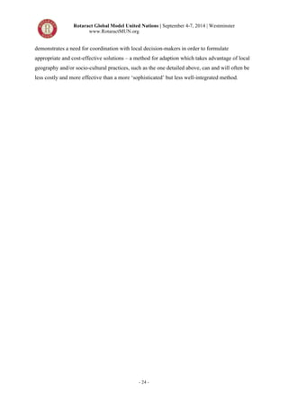 Rotaract Global Model United Nations | September 4-7, 2014 | Westminster 
www.RotaractMUN.org 
demonstrates a need for coordination with local decision-makers in order to formulate 
appropriate and cost-effective solutions – a method for adaption which takes advantage of local 
geography and/or socio-cultural practices, such as the one detailed above, can and will often be 
less costly and more effective than a more ‘sophisticated’ but less well-integrated method. 
- 24 - 
 