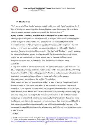 Rotaract Global Model United Nations | September 4-7, 2014 | Westminster 
www.RotaractMUN.org 
- 25 - 
D. Bloc Positions 
"Let's say my neighbour flooded my house entirely on his own, while I didn't contribute. Yet, I 
have to now borrow money from him, then pay him interest for the rest of my life, in order to 
clean the mess in my house that he is responsible for. This is dishonest”47 
Ronny Jumeau, Permanent Representative of the Seychelles to the United Nations 
The major political dispute over how to best adapt to rising sea levels caused by anthropogenic 
climate change will not be over the need for adaptation – as evidenced by the General 
Assembly’s actions in 1989, everyone can agree that there is a need for adaptation – but will 
instead be over who is responsible for implementing solutions, as evidenced by the above 
quotation. As such, then, the two blocs are really ‘The West’ and ‘The Rest’ – roughly speaking, 
the industrialized nations who are largely responsible for the onset of anthropogenic climate 
change and less economically developed nations, such as Vanuatu, the Maldives and 
Bangladesh, who are more likely to suffer from the ill effects of rising sea levels. 
‘The West’ 
A very small number of nations account for the lion’s share of the world’s CO2 emissions. The 
USA, for example, was responsible for over 1/6 of the world’s emissions in 2010, despite being 
home to less than 1/20 of the world’s population48. Whilst, as we have seen, the USA, to use one 
example, is comparatively highly affected by rising sea levels, it is also arguably 
disproportionately responsible for the world’s CO2 emissions. 
These nations are, however, unsurprisingly unlikely to want to bear the financial or technical 
burden of having to clean up the mess which, if Mr Jumeau is to be believed, they created 
themselves. If you represent a country which obviously falls into this bracket, as well as if you 
represent China, Saudi Arabia, Brazil or another similarly-sized economy with a relatively high 
emissions output, then you will probably be in favour of solutions to this problem which are 
more driven, in terms of both initiative and financing, by the affected states themselves. There 
is, of course, some logic to this argument – as sovereign states, these countries should be able to 
deal with problems affecting them themselves and will benefit additionally from many of the 
measures which would be implemented to adapt to rising sea levels. It is, nonetheless, one which 
is open to attack. 
‘The Rest’ 
47 The UN Chronicle, ‘Small Islands, Rising Seas’, 2014, http://unchronicle.un.org/article/small-islands-rising-seas/ 
48 S Rogers, ‘World carbon emissions: the league table of every country’, The Guardian, 2012, 
http://www.theguardian.com/environment/datablog/2012/jun/21/world-carbon-emissions-league-table-country 
 
