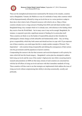 Rotaract Global Model United Nations | September 4-7, 2014 | Westminster 
www.RotaractMUN.org 
These are the (metaphorical) homeowners mentioned by Mr Jumeau in his remarks, countries 
such as Bangladesh, Vanuatu, the Maldives or one of a multitude of many other countries which 
will be disproportionately affected by rising sea levels but are in a worse position to adapt to 
them due to their relative lack of financial resources with which to do so. Many of these 
countries already receive a large amount of funding from IGOs and individual member states – 
Bangladesh being a key example which we’ve already seen, with reference to the funding which 
they receive from the World Bank – but in many cases it may not be enough. Bangladesh, for 
instance, is expected to provide a significant amount of funding for its action plan itself. 
These countries are likely to see the burden of responsibility placed on their shoulders by 
anthropogenic climate change as both unfeasible and fundamentally unfair – they are being 
given a responsibility which they both cannot and should not have to cope with. If you represent 
one of these countries, you could argue that this is simply another example of Western ‘Neo- 
Imperialism’ – rich countries being irresponsible and shirking the consequences of their actions 
onto the governments (and the populaces) of poorer countries. 
Compounding this tension is the fact that economic and social development is still a priority for 
states which fall into this broad category – Bangladesh’s action plan has attempted to address 
both rising sea levels and the issue of the country’s high poverty rate whilst a recurring trend in 
research and journalism on SIDS are that many citizens of such countries are concerned less 
with the far-off effects of rising sea levels and more with their immediate standards of living. 
These countries will thus want to see that strategies are implemented which address the issue of 
rising sea levels without compromising their ability to develop economically, socially and 
politically. 
- 26 - 
 